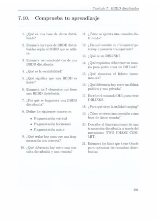 7.10.
10.
.¿Qué es una base de datos distri-
buida?
.Enumera los tipos de BBDD distri-
buidas según el SGBD que se utili-
za.
. Enumera las características de una
BBDD distribuida.
.¿Qué es la escalabilidad?
. ¿Qué signica que una BBDD es
able?
. Enumera los 5
elementos que tiene
una BBDD distribuida.
. ¿Por qué se fragmenta una BBDD
distribuida?
.Dene los siguientes conceptos:
IFragmentación vertical
n Fragmentación horizontal
- Fragmentación mixta
.¿Qué reglas hay para que una frag-
mentación sea correcta?
¿Qué diferencia hay entre una con-
sulta distribuida y una remota?
11.
12.
13.
14.
1.5.
16.
17.
18.
19.
20.
21.
Capítulo 7. BBDD distribuidas
Comprueba tu aprendizaje
¿Cómo seejecuta una consulta dis-
tribuida?
¿En quéconsiste un transparent ga-
teway o pasarela transparente?
¿Qué esun DBLINK?
¿Qué requisitos debe tenerun usua-
rio para poder crear un DB Link?
¿Qué almacena el chero tnsna-
mes.ora?
¿Qué diferenciahay entre un dblink
público y uno privado?
Escribe el comando DDL para crear
DBLINKS.
¿Para qué
sirve la
utilidad tnsping?
¿Cómo secierra una conexión a una
base de datos remota?
Describe el funcionamiento de una
transacción distribuida a través del
mecanismo TWO PHASE COM-
MIT.
Enumera los hints que tiene Oracle
para optimizar las consultas distri-
buidas.
 