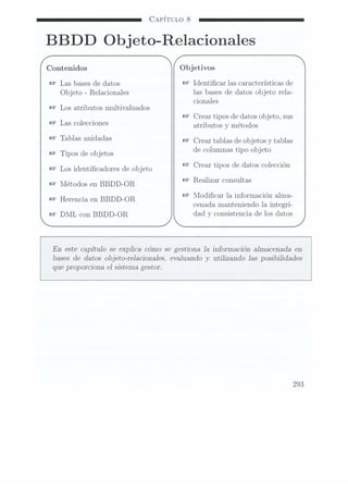 CAPÍTULO 8
BBDD Objeto-Relacionales
Contenidos Objetivos
W
Las bases de datos Ñ
Identicar las características de
Objeto -Relacionales las bases de datos objeto rela-
_ _
cionales
Los atr1butos multlvaluados
Crear tipos de datos ob jeto, sus
Las Colecciones atributos v métodos
Tablas anidadas Crear tablas
de objetos
v tablas
Tipos de
Objetos de columnas tipo
objeto
Los identicaciones
de Objeto Crear tlpos
de datos
co1ecc1on
Métodos en
BBDD_OR Realizar Consultas
.Modicar la información alma-
Herencxa en BBDD-OR _ _ _
cenada manteniendo la 1ntegr1-
DML con BBDD-OR_ dad y consistencia de los datos
En este capítulo se explica cómo se gestiona la información almacenada en
bases de datos objeto-relacionales, evaluando y
utilizando las posibilidades
que proporciona el sistema gestor.
293
 