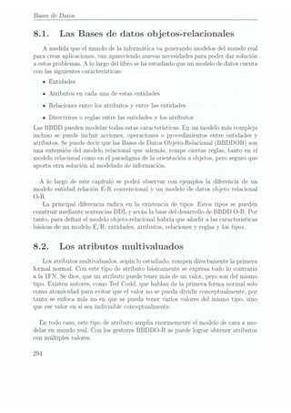 Bases
de Datos
8.1. Las Bases de datos ob jetos-relacionales
A medida que el mundo de la informática va generando modelos del mundo real
para crear aplicaciones, van apareciendo nuevasnecesidades parapoder dar solución
a estosproblemas. A lo largo del libro se haestudia.do queun modelo de datos cuenta
con las siguientes características:
IEntidades
IAtributos en cada una de estas entidades
IRelaciones entre los atributos y entre las entidades
n Directrices 0 reglas entre las entidades y los atributos
Las BBDD pueden modelar todas estas características. En un modelo más complejo
incluso se puede incluir acciones, operaciones o procedimientos entre entidades y
atributos. Se puede decir que las Bases deDatos Objeto-Relacional (BBDDOR) son
una extensión del modelo relacional que además, rompe ciertas reglas, tanto en el
modelo relacional como en el paradigma de la orientación a objetos, pero seguro que
aporta otra solución al modelado de información.
A lo largo de este capítulo se podrá observar con ejemplos la diferencia de un
modelo entidad relación E-R convencional y un modelo de datos objeto relacional
O-R.
La principal diferencia radica en la existencia de tipos. Estos tipos se pueden
construir mediante sentencias DDL y serán la basedel desarrollo de BBDD O-R. Por
tanto, para denir el modelo objeto-relacional habría que añadir a las características
básicas deun modeloE/ R: entidades, atributos,relaciones yreglas ylos tipos.
8.2. Los atributos multivaluados
Los atributos multivaluados, según lo estudiado, rompen directamente la primera
formal normal. Con este tipo de atributo básicamente se expresa todo lo contrario
a la IFN. Se dice, que un atributo puede tener más de un valor, pero son del mismo
tipo. Existen autores, como Ted Codd, que hablan de la primera forma normal solo
como atomicidad para evitar que el valor no se pueda dividir conceptualmente, por
tanto se enfoca más no en que se pueda tener varios valores del mismo tipo, sino
que esevalor en sí seaindivisible conceptualmente.
En todo caso, estetipo de atributo amplia enormemente el modelo de cara a mo-
delar en mundo real. Con los gestores BBDDO-R se puedelograr obtener atributos
con múltiples valores.
294
 
