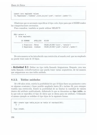 Bases de Datos
insert into empleado values
(2,Esperanza,Jiménez,co1ec_hijos(josé,carlos,pedro));
Obsérvese quees necesarioespecicar el tipo colecJzijos para que el SGBD realice
las comprobaciones necesarias.
Para consultar, también se puede utilizar SELECT:
SQL> select *
2
from empleado;
ID
NOMBRE APELLIDO HIJOS
1 Francisco Pérez COLEC_HIJOS(luis, ursu1a)
2 Esperanza Jiménez CULEC_HIJOS(josé,carlos,pedro)
De estamanera seha introducido una restricción al mundo real: que un empleado
no puede tener más de 10 hijos.
<> Actividad 8.1: Dene un tipo tabla llamadoAsignaturas. Después,
crea una
tabla llamada ciclosFownativos que pueda tener varias asignaturas, de tal manera
que asignaturas sea una tabla anida.da.
8.2.2. Tablas anidadas
50 o 60 añosatrás, existía la posibilidad de que 10 hijos fuese unparámetro corto
en algunas ocasionesy
fuese posible ampliarlo hasta 20 o incluso 50, pero siempre
tendría una restricción. Existe la posibilidad de no limitar la cantidad de Valores
dentro del atributo multivaluado, deniendo lo que se denomina un tipo tabla, en
la que solo se especica el tipo de datos que se deseapara ese atributo. Utilizando
el mismo ejemplo se redene el tipo hijos de la siguiente forma:
SQL> create type tab1a_hijos as table of varchar2(30);
2 /
Tipo creado.
296
 