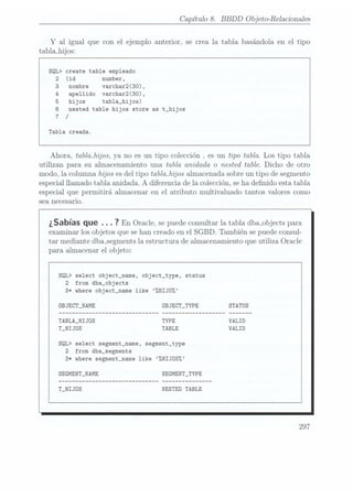 Capítulo 8. BBDD
Objeto-Relacionadas
Y al igual que con el ejemplo anterior, se crea la tabla basándola en el tipo
tabla_hijos:
SQL> create table empleado
2 (id number,
nombre varchar2(30),
apellido varchar2(30),
hijos tabla_hijos)
nested table hijos store as t_hijos
/
Tabla creada.
Ahora, tablajzíjos, ya no es un tipo colección . es un tipo tabla. Los tipo tabla
utilizan para su almacenamiento una tabla anidada o nested table. Dicho de otro
modo, la columna hijos es deltipo tablmhijos almacenada sobreun tipo de segmento
especial llamado tabla anidada. A diferencia de la colección, seha denido esta tabla
especial que permitirá almacenar en el atributo multivaluado tantos valores como
sea necesario.
¿Sabías que .. . ?
En Oracle, se
puede consultar
la tabladba_objects para
examinar los objetos que se hancreado en el SGBD. También se puede consul-
tar mediante dba_segments laestructura de almacenamiento que utiliza Oracle
para almacenar el objeto:
SQL> select object_name, object_type, status
2 from dba_objects
3* where object_name like %HIJDZ
0BJECT_NAME OBJECT_TYPE
TABLA_HIJOS
T_HIJOS
SQL> select segment_name, segment_type
2 from dba_segments
3* where segment_name like ZHIJOS%
SEGMENT_NAME SEGMENT_TYPE
T_HIJDS NESTED TABLE
297
 