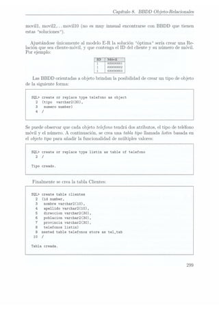 Capítulo 8. BBDD
Objeto-Relacionales
movill, movi12,...movil10 (no es muy inusual encontrarse con BBDD que tienen
estas soluciones).
Ajustándose únicamente al modelo E-R la solución óptima sería crear una Re-
lación que sea cliente-móvil, y
que contenga el ID del chente y su número de móvil.
Por ej
emplo:
É
1
600000001
1 600000002
1 600000003
Las BBDD orientadas a objeto brindan la posibilidad de crear un tipo de objeto
de la siguiente forma:
SQL> create or replace type telefono as object
2 (tipo varchar2(30),
3 numero number)
4
/
Se puedeobservar que cada objeto telefono tendrá dos atributos, el tipo de teléfono
móvil y el número. A continuación, se crea una tabla tipo llamada listin basada en
el objeto tipo para añadir la funcionalidad de múltiples valores:
SQL> create or replace type listin as table of telefono
2 /
Tipo creado.
Finalmente se crea la tabla Clientes:
SQL> create table clientes
2 (id number,
3 nombre varchar2(10).
apellido varchar2(10),
direccion varchar2(30),
poblacion varchar2(30),
telefonos listin)
nested table telefonos store as te1_tab
10
/
4
5
 