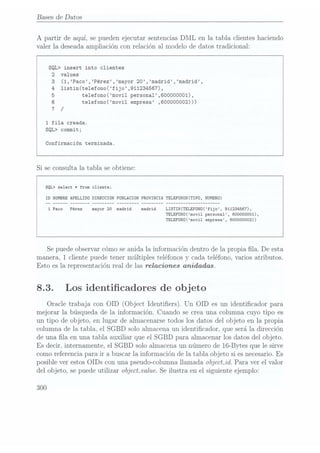 Bases de Datos
A partir de aquí, se pueden ejecutar sentencias DML en la tabla clientes haciendo
valer la deseada ampliación con relación al modelo de datos tradicional:
SQL> insert into clientes
2 values
3
(1,Paco,Pérez,mayor 20,madrid,madrid,
4
1istin(te1efono(fijo,911234567).
5 te1efono(movi1 persona1,60000O001),
6 te1efono(movi1 empresa ,600000002)))
7 /
1
fila creada.
SQL> commit;
Confirmación terminada.
Si se consulta la tabla se obtiene:
SQL> select *from cliente;
ID
NOMRE APELLIDO DIRECCIONPOBLACION PROVINCIA
TELEFONOS(TIPO, NUMRO)
LISTIN(TELEFONO(fijo, 911234567),
TELEFON0(movi1 personal, 600000001),
TELEFON0(movi1 empresa, 60000O0O2))
Se puedeobservar cómo se anida la información dentro de la propia la. De esta
manera, 1 cliente puede tener múltiples teléfonos y cada teléfono, varios atributos.
Esto es la representación real de las relaciones anidadas.
8.3. Los identicadores de objeto
Oracle trabaja con OID (Object Identiers). Un OID es un identicador para
mejorar la búsqueda de la información. Cuando se crea una columna cuyo tipo es
un tipo de objeto, en lugar de almacenarse todos los datos del objeto en la propia
columna de la tabla, el SGBD solo almacena un identicador, que será la dirección
de una la en una tabla auxiliar que el SGBD para almacenar los datos del objeto.
Es decir, internamente, el SGBD solo almacena un número de 16-Bytes que le sirve
como referencia para ir a buscar la información de la tabla objeto si esnecesario. Es
posible ver estos OIDs con una pseudo-columna llamada objectJd. Para ver el valor
del objeto, se puede utilizar objectwalue. Se ilustra en el siguiente ejemplo:
300
 