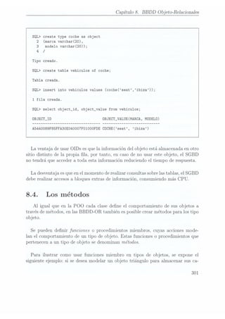 Capítulo 8. BBDD Objeto-Relacíonales
SQL> create type coche as object
2 (marca varchar(20),
3 modelo varchar(20));
4 /
Tipo creado.
SQL> create table vehiculos of coche;
Tabla creada.
SQL> insert into vehiculos values (coche(seat,ibiza));
1 fila creada.
SQL> select object_id, object_va1ue from vehiculos;
DBJECT_ID 0BJECT_VALUE(MARCA, MODELO)
A5440089F85FFA3OE040007FOIOOOFDE COCHE(seat, ibiza)
La ventaja de usarOIDs esquela informacióndel objeto estáalmacenadaen otro
sitio distinto de la propia la, por tanto, en casode no usar esteobjeto, el SGBD
no tendrá que accedera toda esta informaciónreduciendoel tiempo de respuesta.
La desventajaesqueenel momentoderealizarconsultas
sobrelastablas,el SGBD
deberealizar accesos
a bloquesextras de información,consumiendo
más CPU.
8.4. Los métodos
Al igual que en la POO cada clasedene el comportamientode susobjetos a
travésde métodos,en lasBBDD-OR también esposiblecrearmétodospara lostipo
objeto.
Se pueden denir funciones o procedimientosmiembros,cuyas accionesmode-
lan el comportamientode un tipo de objeto. Estas funcioneso procedimientosque
pertenecena un tipo de objeto sedenominanmétodos.
Para ilustrar como usar funcionesmiembro en tipos de objetos, se expone el
siguienteejemplo:si se deseamodelar un objeto triángulo para almacenarsusca-
301
 
