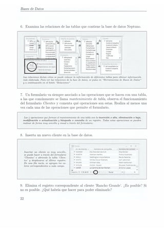 Bases de Datos
6. Examina las relacionesde las tablas que contienela.basede datos Neptuno.
'.,¿¿u¿-¡¿
(¿te
12.1»;
re:;1c.=:¿_1¡¡¿ ¡l ÏW-Vï
nIaProuucto Í WIWGO uldPeaido " ¿Mm
rlombrePvodu
l l ÏÚPWÜ-W ¡atinente N°mh"c°"p'ñ¡'
ldProveedor P''°U"'°3°
ldEmpIeIdo N°mb"c°m'd°
ldcategovíu ("5" FechaPedndo C"°°(°""°
CanhdaaPovU °°"° FecmEntrega D_"""°"
Preuounuaao FecnaEnvío (Wa
UnndadesEnb
,_._¿_4__ FonnaEnvio Sa?"
unidadesEnPi
' r _
'
u Cargo °° al
d .
* ' Empleada Duhnltlno p
-
A ua _ .
p.
'
o L DvremonDest
a Nombre CIudadDemn.
Ho»
aeDFODICUBUQS Cargo I
Tratamiento Rlolonmmn" J * '
. Depenaenuas
del
Objlïí (ogpoggmpg; ldc°m9"'¡¡""'°5
Fechannrnlent- . ¡qompucomnñ
'¡
53'
5""J" Fecnacontratna
Pmoemrm" 1,¡¿¡¿,na
I
l 'l"rvr
:c."-- Dirección
v
4
Íz-ncehx
seamic;
Las relaciones dictan cómo se puede enlazar la información de diferentes tablas para obtener información
más elaborada. Para ver las relaciones de la base de datos, se pulsa en Herramientas de Bases de Datos
y a continuación en el botón Relaciones
7. Un formulariova siempreasociadoa las operaciones
quesehacenconuna tabla,
a las que comúnmentesellama mantenimiento de tabla,observael funcionamiento
del formulario Clientes
y comentaqué operaciones
sonestas.Realiza al menosuna
vez cada una de las operaciones
que permite el formulario.
Las 4 operaciones queforman el mantenimiento de una tabla son la insertión o alta, eliminación o baja,
modicación o actualización y búsqueda o consulta de un registro. Todas estas opemciones se pueden
realizar de forma muy sencilla y visual a través del formulario.
8. Inserta un nuevo cliente en la base de datos.
Y
lo.declientev Nombre
decompañia v Nombre
delcontact
-
Insertar un cliente es muy sencillo, WANDK Diewandemde
Kuh Rita
Muller
se puede hace-ra través del forfnularío VJÁRTH Wála Herkku Dnrkxo
KOSKIXBÍO
'C[ien¿¿3
o abñendo [a tabla (jaen- WELLI Wellington
Importadora Paula
Parents
tes! y desplazarseal último mgistm_ WHKTC white
Cloverrvlarkets Karllablonsku
WRLMK wllman
Kala MaruKamunen
WOLZA wclska
Zaiazd Zbyszek
DIestrzenIev_
ILMSR La
Cantina
deSan
Roman Antonio
Lopez
b
Registro.
K 492
de
92D
o . Busur 1Lv
En una la vacía, se agregan los va-
lonescorrespondientes a cada campo.
9. Elimina el registrocorrespondiente
al cliente Rancho Grande. ¿Es posible?Si
no esposible.¿Quéhabría que hacerpara poder eliminarlo?
22
 