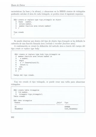 Bases de Datos
racterísticas (la base y la altura), y almacenar en la BBDD cientos de triángulos
pudiendo calcular el área de cada triángulo, se podría. crear el siguiente esquema:
SQL> create or replace type tipo_triangu1o as object
2 (base number,
3 altura number,
4
member function area return number)
5 /
Tipo creado
/
Se puede observar que dentro del tipo de objeto tipoiriangulo se ha denido la
cabecera de
una funciónllamada área(método omember functionarea).
A continuación se creará la denición del método área a través del cuerpo del
tipo create 01" replacetype body:
SQL> create or replace type body tipo_triangu1o as
2 member function area return number is
a number;
begin
a
:= (base*a1tura)/2;
return a;
end;
end;
Cuerpo del tipo creado.
Una vez creado el tipo triángulo, se puede crear una tabla para almacenar
triángulos:
SQL> create table triangulos
2 (id number,
3 triangulo tipo_triangulo);
Tabla creada.
SQL> desc triangulos
TRIANGULD TIPD_TRIANGULD
302
 
