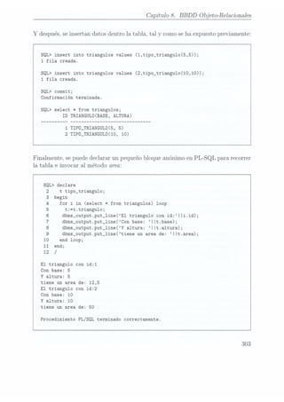 Capítulo 8. BBDD Objeto-Relacionales
Y después, se insertan datos dentro la tabla, tal y
como se haexpuesto previamente:
SQL> insert into triangulos values (1,tipo_triangu1o(5,5));
1 fila creada.
SQL> insert into triangulos values (2,tipo_triangulo(10,10));
1
fila creada.
SQL> commit;
Confirmación terminada.
SQL> select * from triangulos;
ID
TRIANGULÜ(BASE, ALTURA)
1
TIPÜ_TRIANGULÜ(5, 5)
2 TIPD_TRIANGULÜ(10, 10)
Finalmente. se puede declarar un pequeño bloque anónimo en PL-SQL para recorrer
la tabla e invocar a1 método area:
SQL> declare
t tipo_triangu1o;
begin
for
i in(select *
from triangulos)
loop
t:=i.triangu1o;
dbms_output.put_1ine(E1 triangulo con id:||i.id);
dbms_output.put_1ine(Con base: IIt.base);
dbms_output.put_1ine(Y altura: IIt.altura);
dbms_output.put_line(tiene un area de: ||t.area);
end loop;
end;
/
El triangulo con id:1
Con base: 5
Y
altura: 5
tiene un area de: 12,5
El
triangulo con id:2
Con base: 10
Y
altura: 10
tiene un area de: 50
Procedimiento PL/SQL terminado correctamente.
303
 