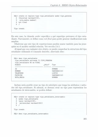 Capítulo 8. BBDD Objeto-Relacionales
SQL> create or replace type tipo_estudiante under tipo_persona
2 (facultad varchar2(10),
3 nota_media number)
4 not final
5 /
Tipo creado.
En este
caso, la
cláusula under
especica a qué supertipo pertenece
el tipo estu-
diante. Nuevamente,
se dene
como notnal para
poder generarclasicacionesmás
amplias.
Obsérvese
queestetipo de construcciones
puedenusarsetambién para las
jerar-
quíasen
el modelo entidad relación.Ver sección2.4.1.
Al igual queconcualquierotro objeto, se
puede comprobar la estructura
del tipo
estudiante
utilizando el comando describe, abreviado
desc:
SQL> desc tipo_estudiante
tipo_estudiante extiende TJ.TIPD_PERSONA
tipo_estudiante N0 es FINAL
VARCHAR2(10)
TELEFONOS LISTIN
FACULTAD VARCHAR2(10)
NÜTA_MEDIA NUMBER
Incluso sería
posible crear un
tipo de
subobjeto que tenga losatributos
y méto-
dos
del tipmestudiante. Si además, se desearacrear un
tipo para representar
los
estudiantesde intercambio,sepodría denir:
SQL> create or replace type tipo_estudiante_intercambio
2 under tipo_estudiante
3 (pais varchar2(30),
4 universidad varchar2(30))
5 /
Tipo creado.
SQL> desc tipo_estudiante_intercambio
305
 