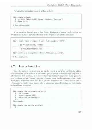 Capítulo 8. BBDD Objeto-Relacionadas
Para realizar actualizaciones se utiliza update:
SQL> update empleado
2 set hijos=TABLA_HIJOS(Carmen,Cande1a,Cayetana)
3 where id =1;
1
fila actualizada.
Y
para realizar borrados se utiliza delete. Obsérvese cómo se puede utilizar un
determinado método para la selección delos registros a borrar o eliminar:
SQL> select * from triangulos t where t.triangu1o.area()>20;
ID TRIANGULÜ(BASE, ALTURA)
2 TIPÜ_TRIANGULÜ(10, 10)
SQL> delete from triangulos t where t.triangu1o.area()>20;
1 fila suprimida.
8.7. Las referencias
Una referencia es un puntero a un objeto creado a partir de su OID. Se utiliza
principalmente para apuntar a un objeto que ya. existe y no tener que duplicar la
información. Por ejemplo, si se deseacrear una tabla de mascotas en la que ca.da
mascota tiene su veterinario, y
esos veterinarios ya están almacenados en una tabla
de objetos, se podría hacer uso de la palabra reservada REF para indicar que el
veterinario ya existe y por tanto. solo se almacena una referencia a ese veterinario
en la tabla de mascotas.
SQL> create type veterinario as object
2
( id integer,
3 nombre varchar(100),
4
direccion varchar(255));
5 /
Tipo creado.
SQL> create type mascota as object
2 (
307
 