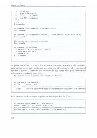 Bases de Datos
3 id integer,
4 raza varchar(100),
5 nombre varchar(100),
6 vet REF veterinario
7 )
8
/
Tipo creado.
SQL> create table veterinarios of veterinario;
Tabla creada.
SQL> insert into veterinarios values (1,Jesús Sánchez,C/El mareo 29);
1 fila creada.
SQL> create table mascotas of mascota;
Tabla creada.
SQL> insert into mascotas
2 select 1,perro,sprocket, REF(v)
3 from veterinarios
v
4 where v.id=1;
1 fila creada.
Se puede ver cómo
REF se utiliza en dos situaciones:Al crear el tipo mascota,
para indicar que su veterinario seráuna referenciaal veterinarioreal,
y después,al
insertar la mascota,serealiza una sentenciade tipo ínsertselect para obtener una
referenciaal veterinario cuyoid = 1.
Si a continuación, se realiza una consulta se obtiene:
SQL> select
* from mascotas;
ID RAZA NOMBRE VET
1 perro sprocket 000O220208A59467OFAD9FO874E040007F01002AF3A594670FAD9E08
Para obtener losdatos realessepuedeutilizar la palabra DEREF:
SQL> select nombre,deref(vet) from mascotas;
NOMBRE DEREF(VET)(ID, NOMBRE, DIRECCION)
sprocket VETERINARIO(1, Jesús Sánchez, C/E1 mareo 29)
308
 