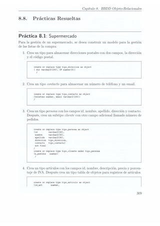 Capítulo 8. BBDD Objeto-Relacionales
8.8. Prácticas Resueltas
Práctica 8.1: Supermercado
Para la gestión de un supermercado, se deseaconstruir un modelo para la gestión
de las listas de la compra:
1. Crea un tipo para almacenar direcciones postales con dos campos, la dirección
y el código postal.
create or replace type tipo_direccion as object
( dir varchar2(100), CP number(5))
/
2. Crea un tipo contacto para almacenar un número de teléfono y un email.
create or replace type tipo_contacto as object
(telefono number, email varchar2(100))
/
3. Crea un tipo persona con los camposid, nombre, apellido, dirección y contacto.
Después, creaun Subtipo cliente con otro campo adicional llamado número de
pedidos.
create or replace type tipo_persona as object
(id varchar2(20),
nombre varchar2(30).
apellido varchar2(30).
direccion tipo_direccion,
contacto tipo_contacto)
not final
/
create or replace type tipo_cliente under tipo_persona
(n_pedidos number)
/
4. Crea un tipo artículos con los camposid, nombre, descripción, precio y porcen-
taje de IVA. Después crea un tipo tabla de objetos para registros de artículos.
create or replace type tipo_articulo as object
(id_art number,
309
 