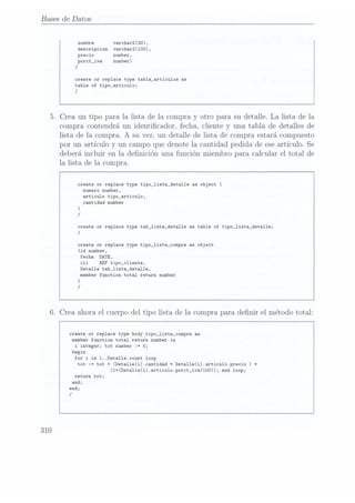 Bases de Datos
nombre varchar2(30).
descripcion varchar2(100),
precio number,
porct_iva number)
/
create or replace type tab1a_articu1os as
table of tipo_articu1o;
/
5.
Crea un tipo para
la lista de
la compra
y otro para su
detalle. La
lista de
la
compra
contendrá un identicador, fecha,
cliente y una tabla de detalles de
lista de
la compra.
A su vez, un
detalle de
lista de compra
estará compuesto
por un artículo
y un campoque
denote la cantidad pedida de eseartículo. Se
deberá incluir en la denición una
función miembro para calcular el total de
la lista de
la compra.
create or replace type tipo_lista_deta11e as object
(
numero number,
articulo tipo_articu1o,
cantidad number
)
/
create or replace type tab_1ista_deta11e as table of tipo_1ista_deta11e;
/
create or replace type tipo_lista_compra es object
(id number,
fecha DATE,
cli REF tipo_c1iente,
Detalle tab_1ista_detal1e,
memberfunction total return number
)
/
6.
Crea ahora el cuerpodel tipo
lista de
la comprapara
denir el métodototal:
310
create or replace type body tipo_1ista_compra as
memberfunction total return number
is
i integer; tot number := O;
begin
for
i in1..Deta1le.count
loop
tot := tot
+ (Detal1e(i).cantidad * Deta11e(i).articu1o.precio
) t
(1+(Detal1e(i).articu1o.porct_iva/100)); end loop;
return tot;
end;
end;
/
 