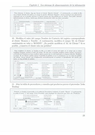 Capítulo 1. Los sistemas de almacenamiento de la información
Para eliminar el cliente, hay que buscar el cliente Rancho Grande . A continuación, se señala. la la
con el botón derecho del ratón y se escoge la opción Eliminar Registro. Access mostrará una advertencia
indicando que no es posible eliminar el registro puesto que hay pedidos de ese cliente. Para poder eliminar
denitivamente el cliente, habría que eliminar previamente todos sus datos asociados.
j Clientes -- Y
Nombre
decompañia v Nombre
delcontact- Cargo
delcontacto - e
¡ Jensen «re-IMM»
L Sergio
Gutiérrez Representante
deventas Av.da
Nummgism nGrocery Paula
wilson Representante
agente
ventas
2817i
¡"""" "WW i Maurizio
Moroni Asistente
deventas Strad.
CMI! Janete
Limeira Asistente
deagente
deventaAv.Cr:
5gp." Michael
Holz Gerente
deventas Greni
Ale¡andra
Camino Gerente
decontabilidad Gran"
Rancho
Gun
I l D
¿no
de
fila... i l
10. Modica el valor del campo Nombre de Contacto del registro correspondiente
al cliente Romero
y Tomillo.
A continuación, modica el campo Id. de Cliente
cambiándolo su valor a ROMMY. ¿Es posible modicar el Id. de Cliente? Si es
posible, ¿conservael cliente aún sus pedidos?
Pana modicar el cliente, se localiza su la y se sitúa el cursor del ratón en el campo que se desea
modicar. Después, cambiar el valor del campo. En este caso, es posible modicar ambos campos, el primero,
el Nombre de Contacto no tiene conicto alguno puesto que no está implicado en ninguna relación. Modicar
el campo Id. de Cliente podría suponer la.pérdida de pedidos si no se actualizara a su vez todos los pedidos
del cliente. Access efectúa esta modicación automáticamente al cambiar el identicador del cliente, por
tanto, no hay pérdida de pedidos.
3 [lie-ita - Y
ld.decliente Nombre
decompañia
- Nombre
delcontact- Cargo
delcontacto DirA
QUEEN Queen
Cozlnha Lúcia
Carvalho Asistente
demarketing Alameda
d(
QUlCK QUICK-Stop Horst
¡(loss Gerente
decontabilidad Taucnerstre
RANCH Rancho
grande Sergio
Gutierrez Representante
deventas Av.delLibe
RATTC Rartlesnake
Canyon
Grocery Paula
Wilson Representante
agente
ventas
2817
Miltor
REGGC Reggiani
Caseifici Maurizio
Moroni Asistente
deventas Strada
prev:
RICAR Ricardo
Adocicados Janete
Limeira Asistente
deagente
deventaAv,Copacai:
Richter
Supermarkt Michael
Holz Gerente
deventas Grenzacher
I t Romero
vtomillo Jose
Modificado Gerente
decontabilidad Gran
Vía,1
.__*-SANTG__ __janteourmet_,_.__.__-,
__._._
_.Jonas Beraulisen Drooietario Erlinzskaki'
Registro:
I< 4 69de
92
D N i. eroyTomillo 1 . l D
11. Abre la tabla de proveedores
y consulta qué productos proveeel proveedor Leka
Trading
Primero, se localiza el proveedor en la tabla de Proveedores mediante el cuadro Buscar. A continuación,
se pulsa el icono + del campo Id de Proveedor para desplegarlas relaciones que tiene con Productos.
18AuxJOyEUX
ecclesiastiques Guylene
Nodier Gerente
devent
19NewEngland
Seafood
Cannery Robo
Merchant Agente
decuent
20Leka
Trading Chandra
Leka Propietario
ld.deproducto- Nombre
deproducto Categoria - Cantidad
porUnidav
Tallarines
deSingapur Granos/Cereales 32- 1kgpaq.
43Cafe
deMalasia Bebidas 16- latas500
g
44Azucar
negra
Malacca Condimentos 20
- bolsas
2kg
(Nuevo)
,_..__¡_,_ ,-.s.... ».___.__i- __.
egistro:
I< l de3 D
H 0 - LeknTnding4 l
23
 