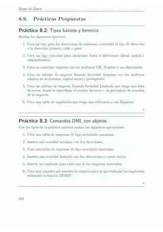 Bases de Datos
8.9. Prácticas Propuestas
Práctica 8.2: Tipos básicosy herencia
Realiza los siguientes ejercicios:
1. Crea. un tipo para las direcciones de empresas, contendrá el tipo de dirección
y la dirección (número, calle y piso).
2. Crea un tipo colección para almacenar hasta 3 direcciones (scal, postal y
administrativa).
3. Crea un supertipo empresa con los atributos CIF, Nombre y sus direcciones.
4. Crea un subtipo de empresa llamada Sociedad Anónima con los atributos
número de accionistas, capital social y
presupuesto.
5. Crea un subtipo de empresa llamada Sociedad Limitada que tenga una lista
de socios,donde seespecique el nombre del socio y un porcentaje de posesión
de la empresa.
6. Crea una tabla de empleados que tenga una referencia a una Empresa.
Práctica 8.3: Comandos DMLcon objetos
Con los tipos de la. práctica anterior realiza las siguientes operaciones:
1. Crea una tabla de empresasde tipo sociedades anonimas.
2. Inserta una sociedad anonima con dos direcciones.
3. Crea una tabla de empresasde tipo sociedades limitadas.
4. Inserta una sociedad limitada con dos direcciones y cuatro socios.
5. Inserta un empleado para cada una de las empresas insertadas.
6. Crea una consulta que muestre la empresa para la que trabajan los empleados
utilizando la función DEREF.
312
 