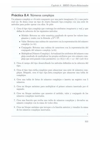 Capítulo 8. BBDD Objeto-Relacionales
Práctica 8.4: Números complejos
Un númerocomplejo a+bi está compuesto
por unaparte imaginaria(b) y una parte
real (a). Se deseacrear un tipo de objeto llamado tipo_complejo con una serie de
métodos para poder operar con ellos. Se pide:
1. Crea el tipo tipo_complejo que contenga los atributos imaginario y real, y que
dena la cabecera de los siguientes métodos:
IMódulo: Retorna un valor numérico resultado de operar los valores ima-
ginarios y reales con la fórmula x/ a2+
b?
- Valor: Retorna una cadena decaracteres conla representación del número
complejo (a+bi).
IConjugado: Retorna una cadena de caracteres con la representación del
conjugado del número complejo (a-bi).
- Multiplicar(Número Complejo): Actualizarálos atributosdel númerocom-
plejo resultado de multiplicar los propios atributos por otro número com-
plejo que será pasadocomo parámetro: (a+bi)(c+di) =
acbd+(ad+bc)i
2. Crea el cuerpo del tipo desarrollando los métodos denidos en la cabecera del
tipo.
3. Crea el tipo tipo_tabla_co1nplejos para almacenar una serie de números com-
plejos. Después, crea el tipo tipo_lista_complejos que almacene una tabla de
complejos.
4. Crea una tabla de listas de números complejos e inserta un registro con 5
números.
5. Crea un bloque anónimo para multiplicar el primer número insertado por el
segundo.
6. Crea un bloque anónimo que muestre el módulo, valor y conjugado de los
números complejos insertados.
7. Crea una función que reciba una tabla de números complejos y devuelva un
número complejo con la suma de todos ellos.
8. Crea un bloque anónimo que invoque a la función anterior y visualice la suma
de los números complejos insertados.
313
 