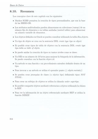 Bases de Datos
8.10.
314
Resumen
Los conceptos clave de este capítulo son los siguientes:
Muchos SGBD permiten la creación de tipos personalizados, que son la base
de las BBDD-OR.
Los atributosmultivaluados pueden
almacenarse en
colecciones (varray)
de un
número jo de elementos
o entablas anidadas(nested tables)para almacenar
un número variable de elementos .
Los objetos denidos en Oracle se puedenconsultar utilizando la tabla dba_objects.
Un tipo de objeto se crea con la sentencia DDL create type tipo as object.
Es posible crear tipos de tabla de objetos con la sentencia DDL create type
tipmtabla as table of objeto.
Se puede anidar la creación de tipos en tantos niveles como se desee.
Un OID es un número de 16 bytes para mejorar la búsqueda de la información.
Se puedeconsultar con la función object_id.
Un método es una función o un procedimiento miembro denido dentro de un
tipo.
Para invocar a un método se utiliza el operador punto objeto.metodo(
Se pueden crear jerarquías de clases (u objetos tipo) deniendo tipos NOT
FINAL .
Para crear un subtipo de objetos se utiliza la cláusula under supertipo.
Es posible compartir objetos mediante referenciasa objetos utilizando la cláusu-
la REF.
Para ver la información de un objeto referenciado mediante REF se utiliza la
función DEREF.
 