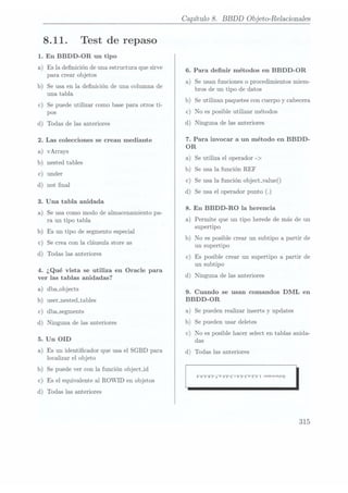 8.11.
1. En BBDD-OR un tipo
Test de repaso
a) Es la denición de unaestructura quesirve
para crear objetos
b) Se usa enla denición de unacolumna de
una tabla
c) Se puede utilizar como basepara otros ti-
pos
d) Todas de lasanteriores
2. Las colecciones se crean mediante
a) vArrays
b) nested tables
c) under
d) not nal
3. Una tabla anidada
a) Se usa como modo de almacenamiento pa-
ra un tipo tabla
b) Es un tipo de segmento
especial
c) Se crea conla cláusulastore as
d) Todas las anteriores
4. ¿Qué vista se utiliza en Oracle para
ver las tablas anidadas?
a) dba-objects
b) user_nested_tables
c) dbasegments
d) Ninguna de las anteriores
5. Un OID
a) Es un identicador que usa el SGBD para
localizar el objeto
b) Se puede vercon la función object_id
c) Es el equivalente al ROWID en objetos
d) Todas las anteriores
Capítulo 8. BBDD
Objeto-Relacionales
6. Para denir métodos en BBDD-OR
a) Se usan funciones o procedimientos miem-
bros de un tipo de datos
b) Se utilizan paquetescon cuerpoy cabecera
c) No es posible utilizar métodos
d) Ninguna de las anteriores
7. Para invocar a un método en BBDD-
OR
a) Se utiliza el operador ->
b) Se usa lafunción REF
c) Se usa la función 0bject_value()
d) Se usa eloperador punto
8. En BBDD-RO la herencia
a) Permite que un tipo herede de más de un
supertipo
b) No es posible crear un subtipo a partir de
un supertipo
c) Es posible crear un supertipo a partir de
un subtipo
d) Ninguna de las anteriores
9. Cuando se usan comandos DML en
BBDD-OR
a) Se pueden realizarinserts y updates
b) Se pueden usardeletes
c) No es posible hacer select en tablas anida-
das
d) Todas las anteriores
P6'P'8P'¿'9'9P'93'rP¬9'ZP
315
 