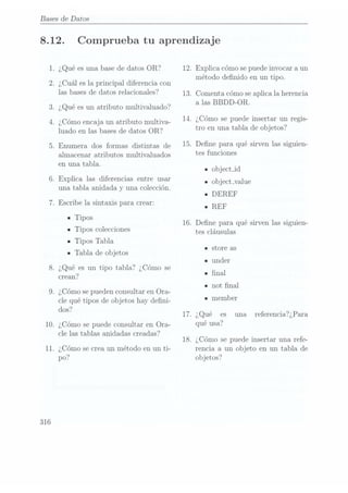 Bases de Datos
8.12. Comprueba tu aprendizaje
1. ¿Qué es una base de datos OR? 12. Explica cómo sepuede invocar a un
_ , _ _ _ _
método denido en un tipo.
2. ¿Cual es la principal diferencia con
las bases
de daÉOS
TGÏaCÍOHHÏGS? 13.Comenta cómo
se aplica
la herencia
3. ¿Qué
es un
atributo multivaluado?
a las
BBDD-OR
4. ¿Cómo
encaja un
atributo multiva-
14' ¿Cómo
Se puede
insert? u?
regis-
luado en
las bases
de datos
OR? tro en una
tabla de
Objetos
5_ Enumera
dos formas
distintas de15. Dene
para qué
sirven las
siguien-
almacenar atributosmultivaluados tes funclones
en una
tabla. IObject-id
6. Explica
las diferencias
entre usar _
Objechvalue
una tabla
anidada
y
unacoleccion. DEREF
I
7. Escribe
la sintaxis
para crear: _
REF
ITipos , _ , ,
_ _
16. Dene para que sirvenlas siguien-
- TlpOS colecciones tes Cláusulas
- Tipos
Tabla
tore as
ITablade objetos IS
Iunder
8. ¿Qué
es un
tipo tabla?
¿Cómo se 1
crean? ' na
n
not nal
9. ¿Cómo se puedenconsultar en Ora-
cle qué
tipos de
ob jetos
hay deni- ' ¡member
d Í , .
OS 17. ¿Que es una referenciaÍQPara
10. ¿Cómo
se puede
consultar en
Ora- qué 1153?
cle las tablas anidadas creadas? , _
18. ¿Como se puede insertar una refe-
11. ¿Cómo se creaun método en un ti- rencia a un objeto en un tabla de
316
po? objetos?
 