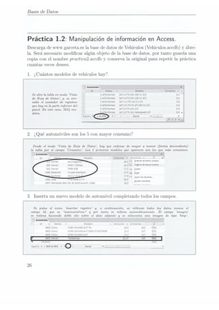 Bases de Datos
Práctica 1.2: Manipulación deinformación enAccess.
Descarga dewww. garcetaes 1a basede datos de Vehículos (Vehiculosaccdb) y ábre-
la. Será necesario modicar algún objeto de la base de datos, por tanto guarda una
copia con el nombre practicalaccdb y conserva la original para repetir la práctica
cuantas VECES CÏGSGGS.
1. ¿Cuántos modelos de vehículos hay?
x
r
Modelo -censor-nro":
Se abre la tabla en modo Vista 1
A|a Romeo 147 1.6 rs
16V 10s
cv 3/5 8.1
de Hoja de Datos , y,
se con- 2 Alfa Romeo 147 1.o
rs 15v12o cv
3/5 3,2
sulta
el contador de 3Alfa
ROMEO 147 1.9
JTD IZÜ
CV 3/5
que hayen ¡aparte
¿nm-o, ¿el 4
Alfa Romeo 147
1.9 no
M-JET 15o
cv 3/5
paneLEn este
caso, 3654
mo_ 5 Alfa
Romeo 147
2.0TS 16v
3/5
d l . Alfa
Romeo 147 2.0
TS 16V
Selespeed 3/5
eos. , , , , _ _ ,,_ , ,,_ _ _
Mkagmro. If
@ Nv
. Í _ V
Desde el modo Vista de Hoja de Datos, hay que ordenar de mayor a menor (forma descendente)
la. tabla por el campo Consumo. Los 5
primeros modelos que apanecen son los que más consumen.
x
Mocelo -Ïioosumo -1 yFmamnnac
.v._ ,JU, . -
19
Ferran 612 agua. 20's Qrdenar
de menor
a
mayor
s20 Ferran raao/ =43osp 13.2 il Ovenvdc mmrnmenw
821 Ferran F599
GTB 17,5 -_¡gopm
1406
Maserati Coupé Granspor 17.5 3 ge,
'
3° Hummer H2 6,2 VS
13" 17.4 L1»
1262 Jeep gnerokee 3.7V 16,5
1657 Mercedes-Ben
m. 63
AMG Autom.
(1641 16,5
Agcno de
tolumna,
Qculuv columnas
3. Inserta un nuevo modelo de automóvil completando todos los campos.
Se pulsa el icono insertar registro y,
a continuación, se rellenan todos los datos menos el
campo Id, que es autonumérico y
por tanto se rellena automáticamente. El campo ñmagen
se rellena haciendo doble clic sobre el dato adjunto y
se selecciona una imagen de tipo bmp.
juanma
Id -I Marca - 7 7
¡Mooeio y N
- Consumo -1 Emnsrones - n
t d 7A
3652 Volvo xcsc vsAWD AUT
7A 13.5 322
3653 volvo xcsc vsAWD Am
EXECUTPJE/SDOR 13.3 317
3554 votvo xcso vsAWD AUT 133
317
" 3655
Ferrari Tesïarossa 22.27
Huevo,-
Regístra
N4
365?
M3655 ¡
'0-
J,
J.
m;
26
 