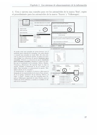 Capítulo 1. Los sistemas de almacenamiento de la información
4. Crea y ejecuta una consulta para ver los automóviles de la marca Seat, repite
el procedimiento para los automóviles de la marca Toyota y Volkswagen.
¿miente nao ¿QmmrooS"d'mumfmh ¿Desea
ma wnsuudeoetaloeoremwm?
(QHSUKBS
Nededeádenúsdeuwmuhodia.
Automóvnes Seal
1-:
llmmaem 4, Ésta es
toda la
mfovmaoón que
natura el
¡sustenta para
crear la
consutn.
l Imagenoeïlags
flmagmyneumg l Desea
abnr
la mnsulm
o
moáwcar
ei dxseño
de la
COHSUÍG
g
ImagenFneTmeSmw
<1 e
enFueT _ .
ilzagmeg y
agravante consulta para
ver nxmoco. ..........
m
g íiodca
el dzseño
oe A
Se puede crear una consulta de varias formas: con el
asistente para creación de consultas, con vista diseño
o creando una consulta en modo
SQL. En esta solu-
ción se opta por la primera opción, se pulsa en la pes-
taña Crear y
se selecciona la opción Asistente
pam Consumo
consultas. Primero, se selecciona la opción Asistente E"""°
para consultas sencillas y después se eligen los cam-
pos que se mostrarán en la consulta, Marca, Modelo,
Consumo y
Emisiones. En segundo lugar se elige la :[Luna] {Consumo}
opción Detalle y
nalmente se da un nombre a la Automoviles Lutomovules áutomovules
tabla. Para tenninar, se seleccionará la opción Mo-
dicar diseño de la consulta.
A
continuación, se establece el criterio a ltm para la
búsqueda de los automóviles de la marca Seat. ponien-
do en el campo Criterios de la columna Marca, el
valor =Seat". Puedes crear las consultas para To- : ALHAMBRA L8AUT.5
yota y Volkswagen siguiendo la vista Diseño, pues se ALHAMBRA 1.8 MAN.6
realiza de forma idéntica a cuando se modica
el di- -»«HA'4BRA1.9TD|AUT.5
seña de la consulta. . ÁLHAMBRÁ 1.9 ÏÜl
MAÑ.
5
Sea. A_r-;ANBF.A 2.0 NAAN.
6 y
Regnstvc N1 de
93 b
DI p .Busca:
27
 