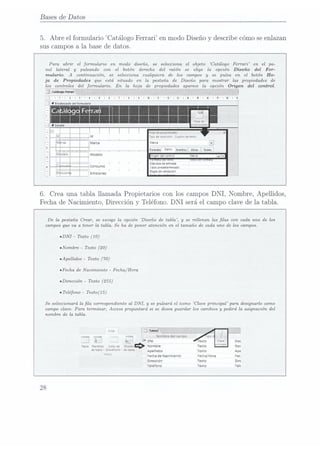 Bases de Datos
5.
Abre el formulario Catálogo
Ferrari en
modo Diseño y describe cómo seenlazan
sus campos
a la base de datos.
Para abrir el formulario en modo diseño. se selecciona el objeto Catálogo Ferrari en el pa-
nel lateral y pulsando con el botón derecho del ratón se elige la opción Diseño del For-
mulario. A continuación, se selecciona cualquiera de los campos y se pulsa en. el botón Ho-
ja de Propiedades que esta. situado en la pestaña de Diseño para mostrar las propiedades de
los controles del formulario. En la hoja de propiedades aparece la opción Origen del control.
j (alüogofarui
'
-n-|-I'2"I'3"I-4
- -'
'
'
'
'
'
'
'
-- «n-
HC]!
d:prcpmoades
Tipo
deselecclcn
Cuadro
oe(eno
Maru
FormnoUNOSEventos01m ïoaus
¡ ngen
delcontrol
u . y
Mascara
deentrada
¡mov
predeterminado
Regla
devahdaclon
6.
Crea una
tabla llamada Propietarios con los Campos DNI,
Nombre, Apellidos,
Fecha de
Nacimiento, Dirección y Teléfono. DNI será el Campo clavede
la tabla.
De la pestaña Crear, se escoge la opción Diseño de tabla, y se rellenan las las con cada uno de los
campos que va a tener la tabla. Se ha de poner atención en. el tamaño de cada uno de los campos.
¡DNI - Texto (10)
nNombre
- Texto (20)
¡Apellidos Texto (70)
¡Fecha de Nacimiento
- Fecha/Hora
nDirección - Texto (255)
I Teléfono
- Tezto(15)
Se seleccionará la la correspondiente al DNI, y se pulsará el icono Clave principal para designarlo como
campo clave. Para terminar. Access preguntará si se desea guardar los cambios y pedirá la asignación del
nombre de la tabla.
_
T; __: -¿.:;
Nombre delcampo
¿t i V DNI exto Doc
ama
manana:
una:
aeDueño»Nombre Texto Nor
detam: SharePoint
' de
¡abla Apemdos Texto Ap¿
l Fecha
deNaccmuenio ¿erre/Hora Fec
DITECCIÓH Texto Dire
Telefono Texto Tele
28
 
