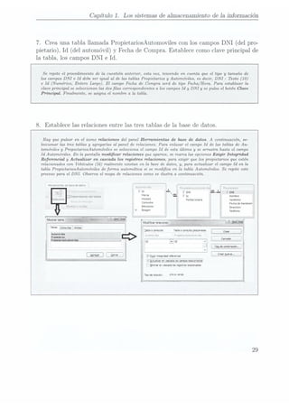 Capítulo 1. Los sistemasde almacenamientode la información
7. Creaunatabla llamadaPropietariosAutomoviles
conloscampos
DNI
(del pro-
pietario), Id
(del automóvil)
y Fecha
de Compra. Establececomo
clave principal
de
la tabla, los camposDNI
e Id.
Se repite el procedimiento de la cuestión anterior, esta vez, teniendo en cuenta que el tipo y tamaño de
loscampos
DNI e Id
debe ser igualal de las tablasPropietariosy Automóviles,esdecir,DNI - Texto(10)
e Id (Numérico, Entero Largo). El campoFecha de Compraserá de tipo Fecha/Hora. Para establecer
la
clave principal se seleccionan las doslas correspondientes a los camposId y DNI y se pulsa el botón Clave
Principal. Finalmente, se asigna el nombre a la tabla.
8. Establece las relaciones entre las
tres tablas
de la.
base de datos.
Hay que pulsar en el icono relaciones del panel Herramientas de base de datos. A continuación, se-
leccionar las tres tablas y agregarlas al panel de relaciones. Para enlazar el campo Id de las tablas de Au-
tomóviles y PropietariosA-utomóviles se selecciona el campo Id de esta última y se arrastra hasta el campo
Id Automóviles. En la pantalla modicar relaciones que aparece, se marca las opciones Ezigir Integridad
Referencial y Actualizar en cascada los registros relaciones, para erigir que los propietarios que estén
relacionados con Vehículos (Id) realmente existan en la base de datos, y, para actualizar el campo Id en la
tabla PmpietariosAutomóviles de forma automática si se modica en la tabla Automóviles. Se repite este
procesopara el DNI. Observa el mapa
de relaciones como se ilustra a continuación.
Henarmentas
de
base
dedatos . __ r
"-*'-'
- 5- " ;:.x
'. : ¡ZCEEIILL
. bld g Dm
e4 .
- Dependencias
del
crudo th". "WW"
¡ÏEÍHCIOHGS Idoaela ápelhdos
C°"W"° Fecha
de
Nacnmierr
Llamar
u ccpha: Emisnones ¡mamon
¡""9" Telefono
J Egg:
nmgndad
reference!
yV
&<sa.¿=2¿n_ rs¡.e99¿922á
arma
en
cascada
los
regsros
relacionados
29
 