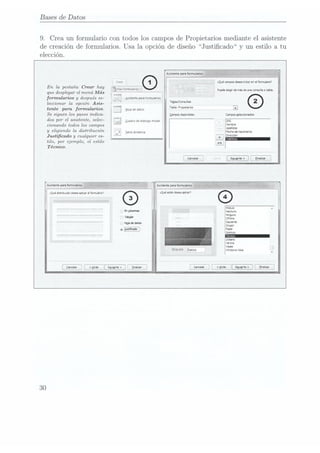 Bases de Datos
9. Crea un formulario con todos los campos de Propietarios mediante el asistente
de creación de formularios. Usa la opción de diseño Justicado y un estilo a tu
elección.
Crear
En
lapestaña Crear
hay Élghmmaazgsïm
que desplegar
el menúMás , ¿i
fonulaoa y
después se- i ¿snstente panformularuos
leccionar la opción Asia- '
y
tente para formularios. ¿apagones
Se siguen los pasos indica-
dos por
el asistente,
selec-
cionando todos los campos '
y
eligiendo
la distribución
I:4 I, mmm,
Justicadoy
cualquier
es- Í L
tilo, por ejemplo, el estilo Ï
Técnico.
a
V
Quadro de
dialogo modal
Asistentzponfomulum
cQaédsvbuoándeseawlvcunlfotmalab
Euuuela Datos
30
 
