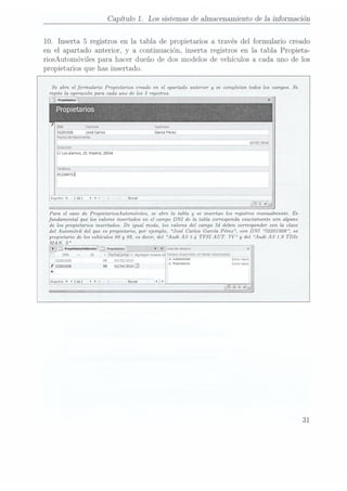Capítulo 1. Lossistemasde almacenamientode 1ainformación
10. Inserta
5 registrosen la tabla de propietariosa través del formulario creado
en el apartado anterior.
y a Continuación.inserta registrosen la tabla Propieta-
riosAutomóvilespara
hacer dueño de dos modelosde vehículosa cada uno de los
propietariosque has insertado.
Se abre el fonnulario Propietarios creado en el apartado anterior y se completan, todos los campos. Se
repite la operación para cada una de los 5 registros.
Propietarios
DNI Nombre Acelncos
52201928 José
carlos Garcia
Perez
Fecha
deNacimiento
Dueccnón
C/Los
álamos,
15.Madnd,
28034
Telétono
912234732!
LRegnstra
I;
Para el caso de PropietariosAutomóviles, se abre la tabla y se insertan los registros manualmente. Es
fundamental que los valores insertados en el campo DNI de la tabla conesponda exactamente con alguno
de los propietarios insertados. De igual modo, los valores del campo Id deben corresponder con la clave
del Automóvil del que es propietario, por ejemplo, José Carlos García Pérez , con DNI .52201928, es
propietario de los vehículos 89 y 98, es decir, del Audi A3 1.4 TFSI AUT. 7V y del Audi A3 1.9 TDIe
v Fechacomup
v Agregar
nuevo
(ya
Zampas
dnzpoynmles
enpma:
seI/agonacays
52201928 s9 0335552010 °'"°"" 53"
W
, 52201928 98 02/04/2010: oPvopnetanos Eartaurama
i?
31
 