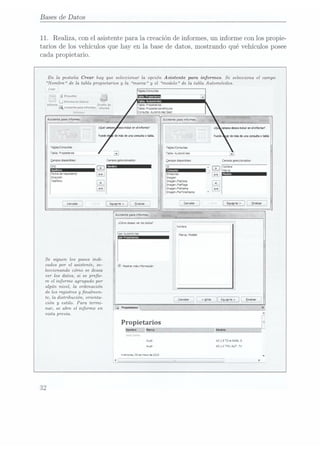 Bases de Datos
11. Realiza, con el asistente para la creación de informes, un informe con los propie-
tarios de los vehículos que hay en la base de datos, mostrando qué vehículos posee
cada propietario.
En la pestaña Cnear hay que seleccionar la opción Asistente para informes. Se selecciona el campo
Nombre de la tabla propietarios y
la marca y
el modelo de la tabla Automóviles.
Crear
1r:: g
Etcqueias
J
L] Intorme en
blanco - -
lnvorme Dueño de Tabla. metano:
[1 Asmente
para míormes
¡mmm Tabu: wwewmvhmbs
_
. ¡LAS
g
L""!I1Ñ'HÏH¡E3L;,
._*_ en
14:79 1
-'
Fecha de
Neumann)
Dnrecoón
Teléfono Ilmagenenate
' lmogernFleïlags
lntaoenieatne
jlmapemñevrsesmm
Canceluv
¿Cómo desea
mr las
datos?
nor Aummóvnes
Se siguen los pasas indi-
cadas por el asistente, se- ¡gr m, N, mu
leccionando cómo se desea
ver los datos, si se pree-
re el informe agrupado por
algún nivel, la ordenación
de los registros y
nalmen-
te, la distribución, orienta-
ción y
estilo. Para termi-
nar, se abre el informe en
vista previa.
Propietarios
Aud A3 19
7De MAN.
S
Aun: A5 14
FS AU.
7V
muqrzolnx. :5
de n-Iv:
5|SCJ:
32
 