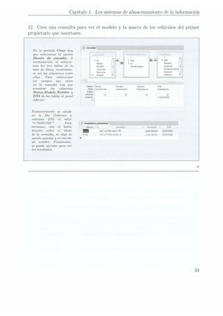 Capítulo 1. Los sistemasde almacenamientode la información
12. Crea una consulta
para ver el modelo
y la marca
de los vehículosdel
primer
propietarioque insertaste.
En la pestaña Crear hay
que seleccionar la opción
Diseño de consulta. A
continuación,
se seleccio- i ¡a Nom
nan las tres tablas de la ,_ ¡,,,,,¿,,,,,,, Apellidos
base de datos, mostrándo- Consumo
.  """°'""""
seasílasrelaciones
entre ¡"mmm Ïgïggr"
ellas. Para seleccionar _
los campos que salen . La
en la consulta
hay que (nuvo:
umarn ¡Modelo rlombve DNI
aTTa-ïtm?
las ¿alumnas Tlbll:
áAutomovxles
Amomóvnles
Pvopuetanos
Propuetarios
Marca,Modelo,Nombne
y M°::"ï
¡ , ,
o m: ¡ y ,_; J y
DNI delastablas
al panel (mmm: ¡E1931
inferior. o:l
Posteriormente se añade
en la la Criterios y
columna DNI el valor
= 52201 928 . Para
_
terminar, con el botón l '
Nombre v DN;
derecho sobre el título un A31.4TFS|AUT.7V Josécarlos 52201923
de la consulta, se elige la A31.9TDIeMAN.5 Josecarlos 52201925
opción guardar y se escribe
un nombre. Finalmente,
se puede ejecutar para ver
los resultados.
33
 