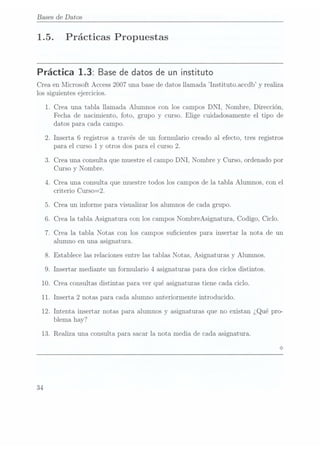 Bases
1.5.
de Datos
Prácticas Propuestas
Práctica 1.3: Base de datos de un instituto
Crea en Microsoft. Access2007 una base dedatos llamada lnstituto.accdb y realiza
los siguientes ejercicios.
1.
10.
11.
12.
Crea una tabla llamada Alumnos con los campos DNI, Nombre, Dirección,
Fecha de nacimiento, foto, grupo y curso. Elige cuidadosamente el tipo de
datos para cada campo.
.Inserta 6 registros a través de un formulario creado al efecto, tres registros
para el curso 1 y otros dos para el curso 2.
.Crea una consulta que muestre el campo DNI, Nombre y
Curso, ordenado por
Curso y Nombre.
Crea una consulta que muestre todos los campos de la tabla Alumnos, con el
criterio Curso=2.
. Crea un informe para visualizar los alumnos de cada grupo.
.Crea la tabla Asignatura con los campos NombreAsignatura, Codigo, Ciclo.
Crea la tabla Notas con los campos sucientes para insertar la nota de un
alumno en una asignatura.
.Establece las relaciones entre las tablas Notas, Asignaturas y Alumnos.
Insertar mediante un formulario 4 asignaturas para dos ciclos distintos.
Crea consultas distintas para ver qué asignaturas tiene cada ciclo.
Inserta 2 notas para cada alumno anteriormente introducido.
Intenta insertar notas para alumnos y asignaturas que no existan ¿Qué pro-
 