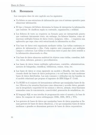 Bases de Datos
1.6.
36
Resumen
Los conceptos clave de este capítulo son los siguientes:
Un chero es una estructura de información que crea el sistema operativo para
almacenar información.
El tipo y formato del chero determina la forma de interpretar la información
que contiene. Se clasican según su contenido, organización y utilidad.
Los cheros de texto no requieren un formato para ser interpretado puesto
que contienen únicamente texto, sin embargo, los cheros binarios, como al-
macenan múltiplesformas dedatos (texto, imágenes, vídeo.
.. ) requierenuna
aplicación que sepa cómo está estructurada la información en ellos.
Una base de datos está organizada mediante tablas. Las tablas contienen re-
gistros de información o las. Cada registro está compuesto por múltiples
campos o columnas. Las tablas se relacionan entre sí para dar cierto sentido a
la información almacena.da en ellas.
Una base de datos almacena multitud de objetos como tablas, consultas, índi-
ces, vistas, informes, guiones y procedimientos.
Las bases de datos tienen múltiples aplicaciones, contables, administrativas,
motores de búsquedas, cientícas, bibliotecas, censos, virus, etc.
Las bases de datos se crean siguiendo un modelo o losofía. Así, han evolu-
cionado desde las basesde datos jerárquicas y en red hasta las más modernas
bases dedatos distribuidas. Las más comunes y utilizadas son las basadas en
el modelo relacional que propuso el ingeniero de IBM Edgar F. Codd.
Un SGBD es elconjunto de herramientas software que manipulan bases deda-
tos. Ofrecen a los usuarios funciones como almacenar y acceder datos, garanti-
zan la integridad y seguridad de los mismos y ofrecen, además, otras funciones
avanzadas comola concurrencia, conectividad, generación de estadísticas, etc.
El lenguaje SQL es una interfaz de programación entre el usuario y la base de
datos. Se compone de varios sublenguajes: DML, DDL, DCL y TCL.
Los gestores de basesde datos que manipulan bases dedatos pequeñas se lla-
man gestores de basesde datos omáticas, y los que manipulan bases de datos
medianas o grandes se denominan gestores de basesde datos corporativos.
 