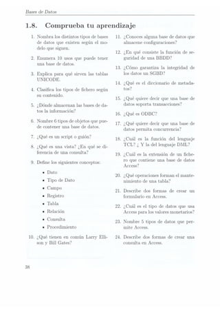 Bases de Datos
1.8.
1.
Comprueba tu aprendizaje
N ombralos distintos tipos de bases
de datos que existen según el mo-
delo que siguen.
.Enumera 10 usos que puede tener
una base de datos.
.Explica para qué sirven las tablas
UN ICODE.
.Clasica los tipos de chero según
su contenido.
¿Dónde almacenan las basesde da-
tos la información?
.Nombre 6 tipos de objetos que pue-
de contener una base de datos.
.¿Qué es un script o guión?
. ¿Qué es una vista? ¿En qué se di-
ferencia de una consulta?
. Dene los siguientes conceptos:
IDato
n Tipo de Dato
ICampo
IRegistro
-Tabla
IRelación
- Consulta
IProcedimiento
10. ¿Qué tienen en común Larry Elli-
38
son y Bill Gates?
11.
12.
13.
14.
15.
16.
17.
18.
19.
20.
21.
22.
23.
24.
¿Conoces algunabase dedatos que
almacene conguraciones?
¿En qué consiste la función de se-
guridad de una BBDD?
¿Cómo garantiza la integridad de
los datos un SGBD?
¿Qué es el diccionario de metada-
tos?
¿Qué quiere decir que una base de
datos soporta transacciones?
¿Qué esODBC?
¿Qué quiere decir que una base de
datos permita concurrencia?
¿Cuál es la función del lenguaje
TCL? ¿ Y
la del lenguaje DML?
¿Cuál es la extensión de un che-
ro que contiene una base de datos
Access?
¿Qué operacionesforman el mante-
nimiento de una tabla?
Describe dos formas de crear un
formulario en Access.
¿Cuál es el tipo de datos que usa
Access paralos valoresmonetarios?
Nombre 5 tipos de datos que per-
mite Access.
Describe dos formas de crear una
consulta en Access.
 
