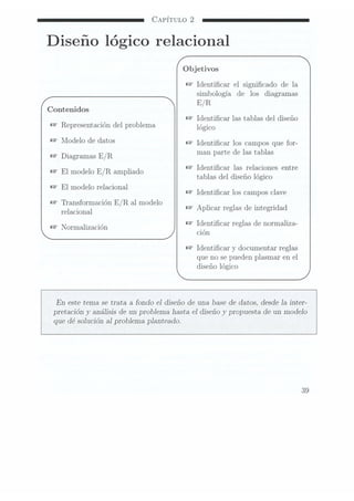 CAPÍTULO 2
Diseño lógico relacional
Objetivos
W
Identicar el signicado de la
simbología de los diagramas
E/ R
Contenidos
Identicar las tablas
del diseño
Representación
del problema lógico
hïodelo de
datos Identicar los campos
que for-
Diagranlas E/R man parte
de las
tablas
.Identicar las relaciones entre
l l
E mode
o E/R
anïphado tablas del diseño
lógico
El modelo
relacional Identicar los campos
clave
Transformación E /R al modelo
relacional Aplicar reglas de
integridad
. . ,Identicar reglas de normaliza-
Normahzaclon , ,
cion
Identicar
y documentar
reglas
que no se puedenplasmar en el
diseño lógico
En este tema se trata a fondo e] diseño de una. base de datos, desde 1a inter-
pretación y
análisis de un problema hasta el diseño y
propuesta de un modelo
que dé solución al problema planteado.
39
 