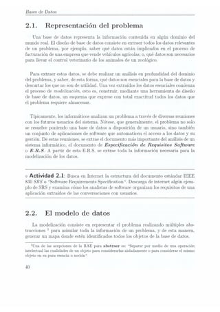 Bases de Datos
2.1. Representación del problema
Una base de datos representa la información contenida en algún dominio del
mundo real. El
diseño de base de datos consiste en extraer todos los datos relevantes
de un problema, por ejemplo, saber qué datos están implicados en el proceso de
facturación de una empresaque vendevehículos agrícolas,o, qué datos sonnecesarios
para llevar el control veterinario de los animales de un zoológico.
Para extraer estos datos, se debe realizar un análisis en profundidad del dominio
del problema, y saber, de estaforma, qué datos son esenciales parala basede datos y
descartar los que no son de utilidad. Una vez extraídos los datos esenciales comienza
el proceso de modelización, esto es, construir, mediante una herramienta de diseño
de base de datos, un esquema que exprese con total exactitud todos los datos que
el problema requiere almacenar.
Típicamente, los informáticos analizan un problema a través de diversasreuniones
con los futuros usuarios del sistema. Nótese, que generalmente, el problema no solo
se resuelve poniendo una base de datos a disposición de un usuario, sino también
un conjunto de aplicaciones de software que automaticen el accesoa los datos y su
gestión. De estas reuniones,se extraeel documento más importante del análisis de un
sistema informatico, el documento de Especicación de Requisitos Software
o E.R.S. A partir de esta E.R.S. se extrae toda la información necesaria para la
modelización de los datos.
<> Actividad 2.1: Busca en Internet la estructura del documento estándar IEEE
830 SRS
o Software Requirements Specication. Descarga de internet algún ejem-
plo de SRS y examina cómo los analistas de software organizan los requisitos de una
aplicación extraídos de las conversaciones conusuarios.
2.2. El
modelo de datos
La modelización consiste en representar el problema realizando múltiples abs-
tracciones 1para asimilar toda la información de un problema, y de esta manera,
generar un mapa donde estén identicados todos los objetos de la base de datos.
¡Una de las acepcionesde la RAE para abstraer es: Separar por medio de una operación
intelectual las cualidades de un objeto para considerarlas aisladamente o para considerar el mismo
objeto en su pura esencia o noción
40
 