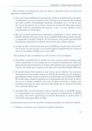 Capítulo 2. Diseño lógico relaciona]
Para modelar un problema de base de datos es necesario tener en cuenta las
siguientes consideraciones:
- Casi con toda probabilidad, la persona querealiza la modelización es un analis-
ta informático, por lo que puede no ser un experto en el dominio del problema
que debe resolver (Contabilidad, Medicina, Economía,etc.). Se ha de con-
tar con la experiencia de un futuro usuario de la base de datos que conozca
a fondo todos los pormenores del negocio, y que, a su vez, puede no tener
conocimientos de informática.
- Hay que modelar siguiendo unas directrices o estándares, esdecir, usando una
losofía estándar para que el resto de la comunidad informática pueda entender
y comprender el modelo realizado. De esta manera, será posible aprovechar las
herramientas informáticas software del mercado para realizar diseños.
n La base dedatos estará gestionada por un SGBD que tendrá unas característi-
cas técnicas, de esta manera, no se tratará igual la implantación de la base de
datos en un sistema l'I_ySQL que
en uno DB2.
Para satisfacer estas necesidades,se suelerecurrir a tres modelados:
1. El modelo conceptual. Es un modelo que tiene un gran poder expresivo para
poder comunicarse con un usuario que no esexperto en informática. Tiene una
gran potencia para representar el dominio del problema tal y como elusuario lo
concibe. Elmodelo quese usará
en estelibro seráel modeloEntidad/Relación.
2. El modelo lógico. Este modelo es más técnico que el anterior. Los conceptos
expresados por este modelo, suelen serdifíciles de entender por los usuarios y
generalmente tienen traducción directa al modelo físico que entiende el SGBD.
El modelo lógico elegido dependerá de la implementación de la base de datos,
así, no es lo mismo modelizar una base de da.tos orientada a objetos, que
modelizar una base de datos relacional. El modelo que se usará en este libro
será el Modelo Relacional.
3. El modelo físico. Es el resultado de aplicar el modelo lógico a un SGBD concre-
to. Generalmente está expresado en un lenguaje de programación de BBDD
tipo SQL. Este libro transformará el Modelo Relacional en modelo físico a
través del sublenguaje DDL de SQL.
La interacción entre estos tres modelos es fundamental para un diseño de calidad:
1. Primero, se negocia con el usuario el modelo conceptual.
41
 