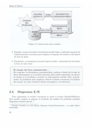 Bases de Datos
USUARIO
EXPERTO
MODELO lN FORMÁTICÓ
CONCEPTUAL DIS
EÑADOR BBD D
PROGRAMADOR
BBDD
DOMINIO
DEL
PROBLEMA
Figura 2.1: Interacción entre modelos.
2. Segundo, se pasael modelo conceptual al modelo lógico, realizando una serie de
transformaciones necesarias para adaptar el lenguaje del usuario al del gestor
de base de datos.
3. Finalmente, se transforma el modelo lógico en físico, obteniendo de esta forma
la base de datos nal.
En ocasiones, los diseñadores experimentados, realizan el diseño de Ia base de
datos directamente en el modelo relacional. Esto puede representar un ahorro 
de tiempo si el problema a resolver es relativamente sencillo. Pero, general- l
mente, en problemas más complejos, saltarse el diseño conceptual y
la opinión
del usuario, da como resultado diseños incompletos e incoherentes.
El consejo del buen administrador. ..
2.3. Diagramas E/R
Para representar el modelo conceptual se usará el modelo Entidad/Relación.
Este modelo consiste en plasmar el resultado del análisis del problema mediante
diagramas entidad-relación.
2
¡También llamados en otras fuentas diagramas Entidad-Interrelación, o en inglés Entity-
relationship
42
 