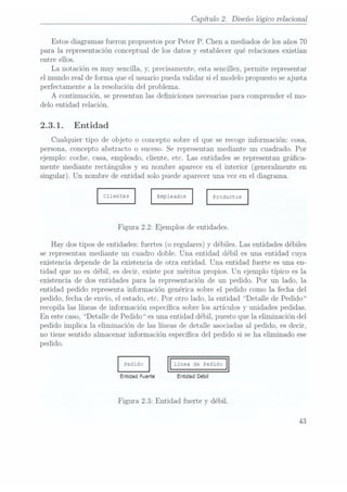 Capítulo 2. Diseño lógico relacional
Estos diagramas fueron propuestos por Peter P. Chen a mediados de los años 70
para la representación conceptual de los datos y establecer qué relaciones existían
entre ellos.
La notación es muy sencilla, y, precisamente, esta sencillez, permite representar
el mundo real de forma que el usuario pueda validar si el modelo propuesto se ajusta
perfectamente a la resolución del problema.
A continuación, se presentan las deniciones necesarias para comprender el mo-
delo entidad relación.
2.3.1. Entidad
Cualquier tipo de objeto o concepto sobre el que se recoge información: cosa,
persona, concepto abstracto o suceso. Se representan mediante un cuadrado. Por
ejemplo: coche, casa, empleado, cliente, etc. Las entidades se representan gráca-
mente mediante rectángulos y su nombre aparece en el interior (generalmente en
singular). Un nombre deentidad solopuede aparecer
una vezen el diagrama.
Emple
ados
Figura 2.2: Ejemplos de entidades.
Hay dostipos deentidades: fuertes
(o regulares)y débiles.Las entidades
débiles
se representan mediante un cuadro doble. Una entidad débil es una entidad cuya
existencia depende de la existencia de ot.ra entidad. Una entidad fuerte es una en-
tidad que no es débil, es decir, existe por méritos propios. Un ejemplo típico es la
existencia de dos entidades para la representación de un pedido. Por un lado, la
entidad pedido representa información genérica sobre el pedido como la fecha del
pedido, fecha de envío, el estado, etc. Por otro lado, la entidad Detalle de Pedido
recopila las líneas de información especíca sobre los artículos y unidades pedidas.
En este caso, Detalle de Pedido es unaentidad débil, puesto que la eliminación del
pedido implica la eliminación de las líneas de detalle asociadas al pedido, es decir,
no tiene sentido almacenar información especíca del pedido si se ha eliminado ese
pedido.
Entidad Fuerte Entidad Débil
Figura 2.3: Entidad fuerte y débil.
43
 