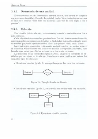 Bases
de Datos
2.3.2. Ocurrencia de una entidad
Es una instancia de una determinada entidad, esto es. una unidad del conjunto
que representa la. entidad. Ejemplo: La entidad coche tiene varias instancias, una
de ellas es el vehiculo seat ibiza con matrícula 1222FHD de color negro y con 5
puertas.
2.3.3. Relación
Una relación (o interrelación), es una correspondencia o asociación entre dos o
más entidades.
Cada relación tiene un nombre que describe su función. Normalmente debe utili-
zarse un nombre que exprese contotalidad la nalidad de la relación, evitando poner
un nombre que pueda signicar muchas cosas, por ejemplo, tener, hacer, poseer.
Las relacionesse representangrácamente mediante rombos y su nombre aparece
en el interior. Generalmente este nombre de relación corresponde a un verbo, pues
las relaciones suelen describir las acciones entre dos o más entidades.
Las relaciones están clasicadas según su grado. El grado es el número de en-
tidades que participan en la relación. Atendiendo a esta clasicación, existen los
siguientes tipos de relaciones:
IRelaciones binarias: (grado2), sonaquellas quese danentre dosentidades.
Figura 2.4: Ejemplo de relación binaria.
n Relacionesternarias: (grado3), sonaquellas quese danentre tresentidades.
Figura 2.5: Ejemplo de relación ternaria.
44
 
