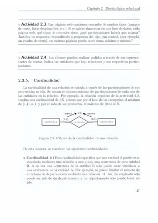Capítulo 2. Diseño lógico relaciona]
<> Actividad 2.32 Laspáginas web
contienen controles
de muchos
tipos (campos
de texto,listas desplegables,
etc.). Sise quierealmacenar en
una base
de datos,cada
página web, qué tipos de controles tiene. ¿qué participaciones habría que asignar?
Justica tu respuesta respondiendo a preguntas del tipo ¿un control, (por ejemplo,
un cuadro de texto), en cuántas páginas puede estar como máximo y mínimo?
<> Actividad 2.4: Los clientes pueden
realizar pedidos
a travésde susrepresen-
tantes de ventas. Indica las entidades que hay, relaciones y sus respectivas partici-
paciones.
2.3.5. Cardinalidad
La cardinalidad de una relación se calcula a través de las participaciones de sus
ocurrencias en ella. Se toman el número máximo de participaciones de cada una de
las entidades en la relación. Por ejemplo, la relación organiza de la actividad 2.2,
tendría una cardinalidad de 1:N, puesto que por el lado de las categorías, el máximo
de (1,1)es 1,y por el lado de losproductos, elmáximo de(O,n) esN.
¡y 1:N ¡un
¿Ars 30m5
Figura 2.8: Cálculo de la Cardinalidad de una relación.
De esta manera, se clasican las siguientes cardinalidades:
a Cardinalidad 1:1 Esta cardinalidad especica que una entidad A puede estar
vinculada mediante una relación a una y solo una ocurrencia de otra entidad
B. A su vez una ocurrencia de la entidad B solo puede estar vinculada a
una ocurrencia de la entidad A. Por ejemplo, se puede limitar el número de
directores de departamento mediante una relación 1:1. Así, un empleado solo
puede ser jefe de un departamento, y un departamento solo puede tener un
jefe.
47
 