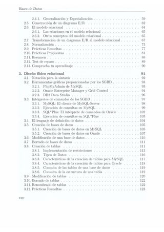 Bases de Datos
2.4.1. Generalización y Especialización . . . . . .. . . .. . . . . . .59
2.5. Construcción de un diagrama E/R . . .. . .. . .. . . . . . . . .. 62
2.6. El modelo relacional . . . .. . . . .. . .. . .. . . . . . . . . .. .64
2.6.1. Las relaciones en el modelo relacional . . . . . . . .. . . .. .65
2.6.2. Otros conceptos del modelo relacional . . .. . .. .. . . . .. 65
2.7. Transformación de un diagrama E/ R al modelorelacional . . . . . . .67
2.8. Normalización . . .. . . . .. . . . . . . .. . . .. . .. . . . . . . .73
2.9. Prácticas Resueltas . . . .. . . . . . . .. . . . . . .. . . . . .. .. 77
2.10. Prácticas Propuestas . .. . . .. . . . .. . . . .. . .. . .. . . . .81
2.11. Resumen . . . . .. . .. . .. . . .. . . .. . . .. . .. . . .. . . .88
2.12. Test de repaso . . . . . .. . . . . . . . . . . . . . . . .. . . .. . .. 89
2.13. Comprueba tu aprendizaje .. . . . . . . . . . . . . . . . . . . . . . .90
3. Diseño físico relacional 91
3.1. Notación para la sintaxis . . . .. . . .. . . . . .. . .. . . .. . . .92
3.2. Herramientas grácas proporcionadas por los SGBD . . .. . . .. . .93
3.2.1. PhpMyAdmin de MySQL .. . . .. . . . .. . . . .. . . . .93
3.2.2. Oracle Enterprise Manager y
Grid Control . .. . . . . .. . .94
3.2.3. DB2 Data Studio . .. . . . . . . . . . . . . . . .. . . . . . .96
3.3. Intérpretes de comandos de los SGBD . .. . . . .. . . . . .. . .. .97
3.3.1. MySQL: El cliente de MySQL-Server .. . . . . . . .. .. . .98
3.3.2. Ejecución de consultas en MySQL .. . . . . . . . . . .. . . .99
3.3.3. SQL*Plus: El intérprete de comandos de Oracle . . . . . .. . 102
3.3.4. Ejecución de consultas en SQL*Plus .. .. . .. . . . . . . .103
3.4. El lenguaje de denición de datos . .. . .. . . . . . . . .. . . . . .104
3.5. Creación de bases de datos . . . . . .. . .. . . . . . . . . .. . . . .105
3.5.1. Creación de basesde datos en MySQL . .. . .. . . . . . . .105
3.5.2. Creación de bases de datos en Oracle . . .. . . .. . . . . .. 107
3.6. Modicación de una base de datos . . . . . . .. . . .. . .. .. . . .110
3.7. Borrado de bases de datos . .. . .. .. . . .. .. . . . . .. . . . .111
3.8. Creación de tablas . . .. . . .. . . . . . .. . .. . .. . . .. . . .111
3.8.1. Implementación de restricciones . . . . . .. . . . . . . . . . .113
3.8.2. Tipos de Datos . . . . . .. . . .. . . . . . . . .. . . . . .. 116
3.8.3. Características de la creación de tablas para MySQL . .. . .117
3.8.4. Características de la creación de tablas para Oracle . .. . . .118
3.8.5. Consulta de las tablas de una base de datos . . . . . . . . . .119
3.8.6. Consulta de la estructura de una tabla .. . . . .. . . . .. .119
3.9. Modicación de tablas . . . . .. . . . . . . . . . . . . .. .. . . .. 120
3.10. Borrado de tablas . . . . . .. . . . . . . . . .. . . . . . . . .. . . .122
3.11. Renombrado de tablas . . . . . . . . . . . . . .. . . .. .. . . . . .122
3.12. Prácticas Resueltas . . . . . .. . .. . . . . . . .. . .. . .. . .. .123
VIII
 