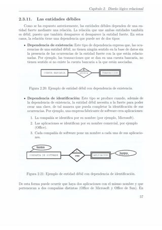 Capítulo 2. Diseño lógico relacional
2.3.11. Las entidades débiles
Como se ha expuesto anteriormente, las entidades débiles dependen de una en-
tidad fuerte mediante una relación. La relación que une ambas entidades también
es débil, puesto que también desaparece si desaparece la entidad fuerte. En estos
casos, la relación tiene una dependencia que puede ser de dos tipos:
n
Dependencia de existencia: Este tipo de dependencia.expresa que,las ocu-
rrencias de una entidad débil, no tienen ningún sentido en la base de datos sin
la presencia de las ocurrencias de la entidad fuerte con la que están relacio-
nadas. Por ejemplo, las transacciones que se dan en una cuenta bancaria, no
tienen sentido si no existe la cuenta bancaria a la que están asociadas.
CÏBIIÏA EAN CAE.
Figura 2.20: Ejemplo de entidad débil con dependencia de existencia.
- Dependencia de identicación: Este tipo se produce cuando, además de
la dependencia de existencia, la entidad débil necesita a la fuerte para poder
crear una clave, de tal manera que pueda completar la identicación de sus
ocurrencias. Por ejemplo, una empresa fabricante de software crea aplicaciones:
1. La compañía se
identica por su nombre(por ejemplo,Microsoft).
2. Las aplicaciones se identican por su nombre comercial, por ejemplo
(Office).
3. Cada compañía de software pone un nombre a ca.dauna de sus aplicacio-
nes.
c: M; ANIA :E : ïTwAiífz-Z
Figura 2.21: Ejemplo de entidad débil con dependencia de identicación.
De esta forma puede ocurrir que haya dos aplicaciones con el mismo nombre y que
pertenezcan ados compañíasdistintas (Ofce de Microsoft y Office de Sun). En
57
 