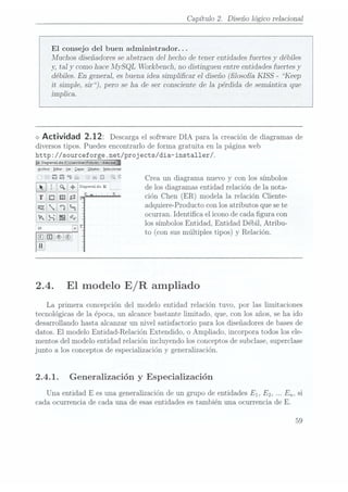 Capítulo 2. Diseño lógico relacional
El consejo del buen administrador. ..
Muchos diseñadoresse abstraen del hecho de tener entidades fuertes y débiles
y, tal y como hace A-IySQL Workbencli, no distinguen entre entidades fuertes y
débiles. En general, es buena idea simplicar el diseño (losofía KISS - Keep
it simple, sir), pero se ha de ser consciente de la pérdida de semántica que
implica.
<>
Actividad 2.12: Descarga
el software
DIA parala creación
dediagramas
de
diversos tipos. Puedes encontrarlo de forma gratuita en la página web
http: //sourceforge .net/projects/dia-installer/.
"5DiagramILdiI
(causeiswinwigng)
-dua
Arthivo Editar1er Lupi: QbjetosSelecciona!
ü Ü Q C Crea un diagrama nuevo y con los símbolos
iii] °°9'°'"°1-°°
" c.-. delosdiagramas
entidad
relación
delanota-
° ciónChen
(ER)modela
la relación
Cliente-
adquiere-Producto con los atributos que sete
ocurran. Identica el icono de cada gura con
los símbolos Entidad, Entidad Débil, Atribu-
to (con susmúltiples tipos) y Relación.
2.4. El modelo
E / R ampliado
La primera concepción del modelo entidad relación tuvo, por las limitaciones
tecnológicas de la época, un alcance bastante limitado, que, con los años, se ha ido
desarrollando hasta alcanzar un nivel satisfactorio para los diseñadores de basesde
datos. El modelo Entidad-Relación Extendido, o Ampliado, incorpora todos los ele-
mentos del modelo entidad relación incluyendo los conceptos de subclase,superclase
junto a los conceptos de especialización y generalización.
2.4.1. Generalización y Especialización
Una entidad
E es una generalización de un grupo de entidades E1, E2, En, si
cada ocurrencia de cada una de esas entidades es también una ocurrencia de E.
59
 