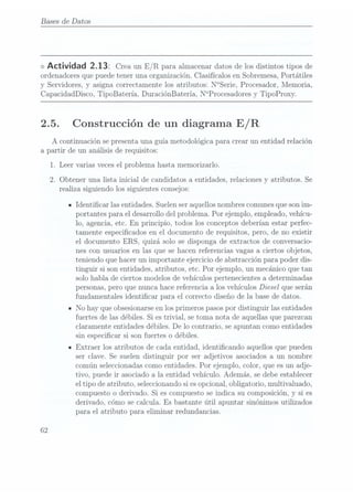 Bases de Datos
<>
Actividad 2.13: Crea un E/R para almacenar
datos de
los distintos
tipos de
ordenadores quepuede tener una organización. Clasifícalos en Sobremesa, Portátiles
y Servidores, y asigna correctamente los atributos: N°Serie, Procesador, Memoria,
CapacidadDisco, TipoBatería, DuraciónBatería, N°Procesadores y TipoProxy.
2.5. Construcción de un diagrama E/ R
A cont.inuación se presentauna guía metodológica. para crear un entidad relación
a partir de un análisis de requisitos:
1. Leer varias vecesel problema hasta memorizarlo.
2. Obteneruna listainicial decandidatos a
entidades, relaciones
y atributos.Se
realiza siguiendo los siguientes consejos:
n Identicar las entidades. Suelen seraquellos nombrescomunes queson im-
portantes para el desarrollo del problema. Por ejemplo, empleado, vehícu-
lo, agencia, etc. En principio, todos los conceptos deberían estar perfec-
tamente especicados en el documento de requisitos, pero, de no existir
el documento ERS, quizá solo se disponga de extractos de conversacio-
nes con usuarios en las que se hacen referencias vagas a ciertos objetos,
teniendo que hacer un importante ejercicio de abstracción para poder dis-
tinguir si son entidades, atributos, etc. Por ejemplo, un mecánico que tan
solo habla de ciertos modelos de vehículos pertenecientes a determinadas
personas, pero que nunca hace referencia a los vehículos Diesel que serán
fundamentales identicar para el correcto diseño de la base de datos.
- No hay que obsesionarse enlos primeros pasos pordistinguir las entidades
fuertes de las débiles. Si estrivial, se toma nota de aquellas que parezcan
claramente entidades débiles. De lo contrario, se apuntan como entidades
sin especicar si son fuertes o débiles.
n Extraer los atributos de cada entidad, identicando aquellos que pueden
ser clave. Se suelen distinguir por ser adjetivos asociados a un nombre
común seleccionadascomo entidades. Por ejemplo, color, que es un adje-
tivo, puede ir asociado a la entidad vehículo. Además, se debe establecer
el tipo de atributo, seleccionando sies opcional, obligatorio, multivaluado,
compuesto o derivado. Si es compuesto se indica su composición, y si es
derivado, cómo se calcula. Es bastante útil apuntar sinónimos utilizados
para el atributo para eliminar redundancias.
62
 