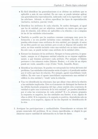 Capítulo 2. Diseño lógico relacional
IEs fácil identicar las generalizaciones si se obtiene un atributo que es
aplicable a más de una entidad. En ese caso, se puede intentar aplicar
una generalización
/especialización,indicando cuáles lasuperclase y
cuál
las subclases. Además, se deben especicar los tipos de especialización
(inclusiva, exclusiva,
parcial, total).
IIdenticar los atributos de cada relación. Se suelen distinguir, al igual
que los de entidad, por ser adjetivos, teniendo en cuenta que para que
sean de relación, solo deben ser aplicables a la relación y no a ninguna
de las de las entidades relacionadas.
ITambién es posible que los nombres comunes contengan muy poca in-
formación y no sea posible incluirlas como entidades. En este caso, se
pueden seleccionar como atributos de otra entidad, por ejemplo, el autor
de un libro puede ser una entidad, pero si solo se dispone del nombre del
autor, no tiene sentido incluirlo como una entidad con un único atributo.
En este caso, sepuede incluir como atributo de la entidad Libro.
n Extraer los dominios de los atributos. Siempre es buenapráctica, ir apun-
tando, aunque en el diagrama entidad relación no se exprese explícita-
mente, a qué dominio pertenece cada atributo. Por ejemplo, el Salario
pertenece a los números reales (Salario: Reales), o el color de un objeto
puede serverde, amarilloo rojo (Color: Verde,Amarillo, Rojo).
- Identicar las relaciones.Se puedenver extrayendo los verbosdel texto del
problema. Las entidades relacionadasserán elsujeto y el predicado unidos
por el verbo que hace derelación. Por ejemplo, agente inmobiliario vende
edicio. En este caso el agente inmobiliario representaría una entidad el
edicio la otra entidad y vende sería la relación.
IUna vez identicada las relaciones, hay que anar cómo afecta la relación
a las entidades implicadas. Este esel momento de distinguir las fuertes de
las débiles haciendo preguntas del tipo ¿tiene sentido esta ocurrencia de
entidad si quito una ocurrencia de la otra entidad? ¿sepueden identicar
por sí solas las ocurrencias de cada entidad? Si a la primera pregunta
la respuesta es negativa, las dos entidades son fuertes, si no, alguna de
ellas esdébil. Si la respuesta a la segunda espositiva, dependerán solo en
existencia, si es negativa, alguna de las dos depende en identicación de
la otra.
3. Averiguar las participaciones y cardinalidades. Generalmente se extraen del
propio enunciado del problema. Si no vienen especicadas, se elegirá la que
almacene mayor cantidad de información en la base de datos.
63
 