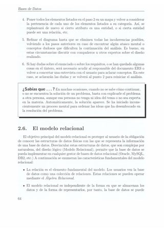 Bases de Datos
4. Poner todos los elementos listadosen elpaso 2
en un mapa y volver a considerar
la pertenencia de cada uno de los elementos listados a su categoría. Así, se
replanteará de nuevo si cierto atributo es una entidad, o si cierta entidad
puede ser una relación, etc.
5. Renar el diagrama hasta que se eliminen todas las incoherencias posibles,
volviendo a los pasos anteriores en caso de encontrar algún atasco mental o
conceptos dudosos que diculten la continuación del análisis. Es bueno, en
estas circunstancias discutir con compañeros u otros expertos sobre el diseño
realizado.
6. Si hay dudas sobre elenunciado o sobre losrequisitos, o se hanquedado algunas
cosas enel tintero, será necesarioacudir al responsable del documento ERS o
volver a concertar una entrevista con el usuario para aclarar conceptos. En este
caso, seaclararán las dudas y se volverá al punto 2 para reiniciar el análisis.
¿Sabías que . . . 7
En muchas ocasiones,
cuando no
se sabe
cómo continuar,
o no se encuentra la solución de un problema, basta con explicarle el problema
a otra persona, aunque esa personano tenga ni idea del tema o no sea experta
en la materia. Automáticamente, la solución aparece. Se ha iniciado incons-
cientemente un proceso mental para ordenar las ideas que ha desembocado en
la resolución del problema.
2.6. El modelo relacional
El objetivo principal del modelo relacional es proteger a.l usuariode la obligación
de conocer las estructuras de datos físicas con las que se representa la información
de una base dedatos. Desvincular estas estructuras de datos. que son complejas por
naturaleza, del diseño lógico (Modelo Relacional), permite que la base de datos se
pueda implementar en cualquier gestor de bases dedatos relacional (Oracle, MySQL,
DB2, etc.) A continuación se enumeranlas características fundamentales del modelo
relacional:
n La relación es el elemento fundamental del modelo. Los usuarios ven la base
de datos como una colección de relaciones. Estas relaciones se pueden operar
mediante el Algebra Relacional.
-El modelo relacional es independiente de la forma en que se almacenan los
datos y de la forma de representarlos, por tanto, la base de datos se puede
64
 