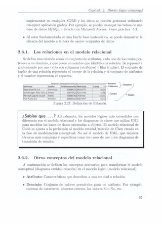 Capítulo 2. Diseño lógico relacional
implementar en cualquier SGBD y los datos se pueden gestionar utilizando
Cualquier aplicación gráca. Por ejemplo. se pueden manejar las tablas de una
base de datos MySQL u Oracle con Microsoft Access. Véase práctica 5.3.
IAl estar fundamentado en una fuerte base nlatemática. se puede demostrar la
ecacia del modelo a la hora de operar conjuntos de datos.
2.6.1. Las relaciones en el modelo relacional
Se dene una relación como un conjunto de atributos. cada uno de los cualesper-
tenece aun dominio, y que posee unnombre que identica la relación. Se representa
grácamente por una tabla con columnas(atributos) y
las (tuplas). El conjunto de
tuplas de una relación representa el cuerpo de la relación y el conjunto de atributos
y el nombre representan el esquema.
Relación:lmpue5roVehículos Nombte jrE
m Teléfonooueño maní
Seat IbizaTDI1 9
einer-w '
. 1
Volskwaen Polo TDI 1.o 918773621 4231
mo
Renault La
; una
Coupé m 929883762 741mm
Fiat Punto1.o 646553421 923mm:
Figura 2.27: Denición de Relación.
¿Sabías que . . . 7
Actualmente,los modelos
lógicos más
extendidos con
diferencia son el modelo relacional y los diagramas de clasesque utiliza UML
para modelar las basesde datos orientadas a objetos. El modelo relacional de
Codd se ajusta a la perfección al modelo entidad/relación de Chen creado en
la fase de modelización conceptual. No así el modelo de UML, que requiere
técnicas más complejas y especícas como los casosde uso o los diagramas de
transición de estados.
2.6.2. Otros conceptos del modelo relacional
A continuación se denen los conceptos necesarios para transformar el modelo
conceptual (diagrama entidad-relación) en el modelo lógico (modelo relacional).
u
Atributo: Características que describen a una entidad o relación.
IDominio: Conjunto de valores permitidos para un a.tributo. Por ejemplo,
cadenas de caracteres. números enteros, los valores Sí o No, etc.
65
 
