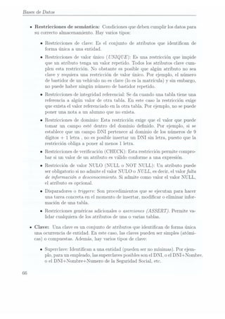 Bases de Datos
- Restricciones de semántica: Condiciones que deben cumplir los datos para
su correcto almacenamiento. Hay varios tipos:
o Restricciones de clave: Es el conjunto de atributos que identican de
forma única a una entidad.
o Restricciones de valor único (UNIQ
UE): Es una restricción que impide
que un atributo tenga un valor repetido. Todos los atributos clave cum-
plen esta restricción. No obstante es posible que algún atributo no sea
clave y requiera una restricción de valor único. Por ejemplo, el número
de bastidorde unvehículo noes clave(lo esla matrícula) y sin embargo,
no puede haber ningún número de bastidor repetido.
o Restricciones de integridad referencial: Se da cuando una tabla tiene una
referencia a algún valor de otra tabla. En este caso la restricción exige
que exista el valor referenciado en 1a otra tabla. Por ejemplo, no se puede
poner una nota a un alumno que no exista.
o Restricciones de dominio: Esta restricción exige que el valor que puede
tomar un campo esté dentro del dominio denido. Por ejemplo, si se
establece que un campo DNI pertenece al dominio de los números de 9
dígitos +
1 letra , no es posible insertar un DNI sin letra, puesto que la
restricción obliga a poner al menos 1 letra.
o Restricciones de vericación (CHECK): Esta restricción permite compro-
bar si un valor de un atributo es válido conforme a una expresión.
o Restricción de valor NULO (NULL o NOT NULL): Un atributo puede
ser obligatorio si no admite el valor NULO o NULL,
es decir, el valor falta
de información o desconocimiento. Si admite como valor el valor NULL,
el atributo es opcional.
o Disparadores o triggers: Son procedimientos que se ejecutan para hacer
una tarea concreta en el momento de insertar, modicar o eliminar infor-
mación de una tabla.
o Restricciones genéricas adicionales o aserciones (ASSERT). Permite va-
lidar cualquiera de los atributos de una o varias tablas.
IClave: Una clave es un conjunto de atributos que identican de forma única
una ocurrencia de entidad. En este caso, las claves pueden ser simples (atómi-
cas) o compuestas. Además, hay varios tipos de clave:
o Superclave:Identican a una entidad(pueden ser
no mínimas).Por ejem-
plo, para un empleado, las superclavesposibles sonel DNI, o elDNI+Nombre.
o el DNI+Nombre+Numero de la Seguridad Social, etc.
66
 