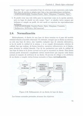 Capítulo 2. Diseño lógico relacional
llamado tipo, que contendrá el tipo de subclaseal que representa cadatupla.
Este tipo de opción se adapta muy bien a las especializaciones exclusivas.
EMPLEADOS(DNI, NombrePuesto. Dpto, Máquinas, Comisión, Tipo)
4. Se puede crear una sola tabla para la superclase como en la opción anterior,
pero en lugar de añadir un solo campo tipo, se añaden varios campos que
indiquen si cumple un perl, de este modo se soportan las especializaciones
inclusivas.
EMPLEADOS(DNI,
Nombre,Puesto, Dpto,
Máquinas, Comisión,
EsDirectivo, EsTécnico, EsComercial)
2.8. Normalización
Habitualmente, el diseño de una base de datos termina en el paso del modelo
entidad-relación al modelo relacional. No obstante, siempre quese diseñaun sistema,
no solo una base de datos, sino también cualquier tipo de solución informática,
se ha de medir la calidad de la misma, y si no cumple determinados criterios de
calidad, hay que realizar, de forma iterativa, sucesivos renamientos en el diseño,
para alcanzar la calidad deseada. Uno de los parámetros que mide la calidad de
una base de datos es la forma, normal en la que se encuentra su diseño. Esta forma
normal puede alcanzarse cumpliendo ciertas restricciones que impone cada forma
normal al conjunto de atributos de un diseño. El proceso de obligar a los atributos
de un diseño a cumplir ciertas formas normales se llama nomnalización.
r°----/ ---'7
°°¿;:"° cotzzsasl
. L
GICO
PROBLEMA/ (Entldad/ (Relacional)
v, :z
A: W
l
____ sí
g ,
al
BASE
« . ¡NT L; ÉÍ
DE MODELO
Fisco ¿SUFIC
ENTEME E J
NORMALIZADO? »
Figura 2.36: Renamiento de un diseño de base de datos.
Las formas normales pretenden alcanzar dos objetivos:
73
 