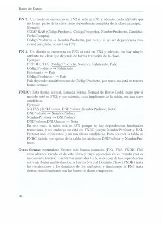 Bases de Datos
FN 2: Un diseño se encuentra en FN 2 si está en F N1 y además, cada atributo que
no forma parte de la clave tiene dependencia completa de la clave principal.
Ejemplo:
COMPRAS (CódigoProducto, CódigoProveedor, NombreProducto, Cantidad,
FechaCompra).
CódigoProducto > NombreProducto, por tanto, al no ser dependencia fun-
cional completa, no está en FN2.
FN 3: Un diseño se encuentra en FN3 si está en F N2 y además, no hay ningún
atributo no clave que depende de forma transitiva de la clave.
Ejemplo:
PRODUCTOS (CódigoProducto,Nombre, Fabricante,País).
CódigoProducto > Fabricante
Fabricante > País
CódigoProducto +> País
País dependetransitivamente de CódigoProducto, por tanto, no está entercera
forma normal.
FNBC: Esta forma normal, llamada Forma Normal de Boyce-Codd, exige que el
modelo esté en FN3, y que además, todo implicante de la tabla, sea una clave
candidata.
Ejemplo:
NOTAS (DNIAlumno, DNIProfesor,NombreProfesor, Nota).
DNIProfesor > NombreProfesor
NombreProfesor > DN IProfesor
DNIProfesonDNIAlumno > Nota
En este caso, la tabla está en 3FN porque no hay dependencias funcionales
transitivas, y sin embargo no está en FNBC porque NombreProfesor y DNI-
Profesor son implicantes, y no son claves candidatas. Para obtener la tabla en
F NBC habría que quitar de la tabla los atributos DNIProfesor y NombrePro-
fesor.
Otras formas normales: Existen más formas normales (FN4, F N5, FNDK, FN6
76
cuyo alcance excede el de este libro y cuya aplicación en el mundo real es
únicamente teórica). Las formas normales 4 y 5, se ocupande las dependencias
entre atributos multivaluados, la Forma Normal Dominio Clave (FNDK) trata
las restricciones y los dominios de los atributos, y nalmente la FN6 trata
ciertas consideraciones con las bases dedatos temporales.
 